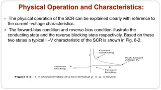 Physical Operation and Characteristics:
 The physical operation of the SCR can be explained clearly with reference to
the current–voltage characteristics.
 The forward-bias condition and reverse-bias condition illustrate the
conducting state and the reverse blocking state respectively. Based on these
two states a typical I –V characteristic of the SCR is shown in Fig. 8-2.
 