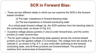 SCR in Forward Bias:
 There are two different states in which we can examine the SCR in the forward-
biased condition:
(i) The high- impedance or forward-blocking state
(ii) The low-impedance or forward-conducting state
At a critical peak forward voltage Vp, the SCR switches from the blocking state to
the conducting state, as shown in Fig. 8-2.
 A positive voltage places junction j1 and j3 under forward-bias, and the centre
junction j2 under reverse-bias.
 The for ward voltage in the blocking state appears across the reverse-biased
junction j2 as the applied voltage V is increased. The voltage from the anode A to
cathode C, as shown in Fig. 8-1, is very small after switching to the forward-
conducting state, and all three junctions are forward-biased. The junction j2
switches from reverse-bias to forward-bias..
 