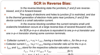SCR in Reverse Bias:
 In the reverse-blocking state the junctions j1 and j3 are reverse-
biased, and j2 is forward-biased.
 The supply of electrons and holes to junction j2 is restricted, and due
to the thermal generation of electron–hole pairs near junctions j1 and j2 the
device current is a small saturation current.
 In the reverse blocking condition the current remains small until
avalanche breakdown occurs at a large reverse-bias of several thousand volts.
 An SCR p–n–p–n structure is equivalent to one p–n–p transistor and
one n–p–n transistor sharing some common terminals.
 Collector current I C 1 = α1i + I CO 1 having a transfer ratio α 1 for the p–n–p.
 Collector current I C 2 =α2i + I CO 2 having a transfer ratio a2 for the n–p–n.
 ICO1 and ICO 2 stand for the respective collector-saturation currents.
I C 1 = α 1i + I CO 1 = I B 2 ……………….(8-1)
 