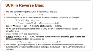  The total current through the SCR is the sum of iC1 and iC2:
 I C 1 + I = i ………………..(8-3)
 Substituting the values of collector current from Eqs. (8-1) and (8-2) in Eq. (8-3) we get:
 i (α1 + α2) + I CO 1 + I CO 2 = i
 i = (I CO 1 + I CO 2 ) /(1- α1 + α2) ………………..(8-4)
 Case I: When (α1 + α2) → 1, then the SCR current i → infinite.
 As the sum of the values of alphas tends to unity, the SCR current i increases rapidly. The
derivation is no
 longer valid as (α1 + α2) equals unity.
 Case II: When (α1 + α2 → 0, i.e., when the summation value of alphas goes to zero, the
SCR resultant current can be expressed as:
 i = I CO 1 + I CO 2 …………………………….(8-5)
 The current, i, passing through the SCR is very small. It is the combined collector-saturation
currents of the two equivalent transistors as long as the sum (α1 + α2) is very small or almost
near zero.
SCR in Reverse Bias:
 