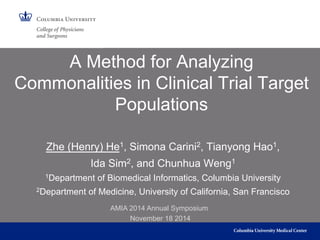 A Method for Analyzing 
Commonalities in Clinical Trial Target 
Populations 
Zhe (Henry) He1, Simona Carini2, Tianyong Hao1, 
Ida Sim2, and Chunhua Weng1 
1Department of Biomedical Informatics, Columbia University 
2Department of Medicine, University of California, San Francisco 
AMIA 2014 Annual Symposium 
November 18 2014 
 