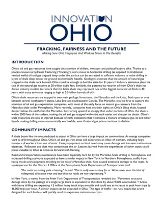 
FRACKING, FAIRNESS AND THE FUTURE
Making Sure Ohio Taxpayers And Workers Share In The Benefits
INTRODUCTION
Ohio’s oil and gas resources have caught the attention of drillers, investors and political leaders alike. Thanks to a
process known as hydraulic fracturing (“fracking”), and a move to horizontal drilling (as opposed to traditional
vertical wells) oil and gas trapped deep under the surface can be extracted in sufficient volumes to make drilling in
layers of shale deep below the ground economically feasible. Geologists estimate that the amount of natural gas
trapped in the shale rock beneath Ohio could be enough to fuel the state for 21 years.viii Industry estimates place the
size of the natural gas reserve at 20 trillion cubic feet. Similarly, the potential to recover oil from Ohio’s shale has
drawn industry insiders to remark that the Utica shale may represent one of the biggest domestic oil finds in 40
years, with state estimates ranging as high as 5.5 billion barrels of oil.ix
Ohio’s shale resources are trapped in two main geologic formations, the Marcellus and the Utica. Both span an area
beneath several northeastern states, Lake Erie and southeastern Canada. The Marcellus was the first to capture the
attention of oil and gas exploration companies, with most of the early focus on natural gas recovery from the
Marcellus shale under Pennsylvania. More recently, companies have set their sights on Ohio’s Utica shale, located
deeper below the earth than the Marcellus, but curving upward so steeply that under portions of Ohio, the shale is
within 2000 feet of the surface, making the oil and gas trapped within the rock easier and cheaper to obtain. Ohio’s
shale resources are also of interest because of early indications that it contains a mixture of natural gas, oil and other
liquids, making drilling more economically worthwhile, even if natural gas prices continue to decline.
COMMUNITY IMPACTS
A shale boom like the one predicted to occur in Ohio can have a large impact on communities. As energy companies
start to drill throughout Ohio, Ohio’s oil and gas-rich areas will experience an influx of workers, including large
numbers of workers from out of state. Heavy equipment on local roads may cause damage and increase maintenance
expenses. Pollutants and dust may contaminate the air. Lessons learned from the experiences of other states could
prove valuable to Ohio as it moves forward with fracking.
Road and transportation maintenance have been especially hard hit by the Marcellus Shale drilling in Pennsylvania, and
increased drilling activity is expected to have a similar impact in New York. In Northern Pennsylvania, traffic from
heavy trucks and equipment, traveling to the state’s Marcellus shale, have caused extensive damage to the roads. A
spokesperson for the District 3 Office of the Pennsylvania State Department of Transportation said:
"Our roads are taking quite a beating," he said. "This is really new territory for us. We've never seen this kind of
widespread, all-at-once wear and tear that our roads are now experiencing.”X
In New York, a memo from the New York Department of Transportation revealed that “Pavement structural
damage done by the passage of a single large truck is equivalent to that done by about 9,000 automobiles.”xi Areas
with heavy drilling are expecting 1.5 million heavy truck trips annually and could see an increase in peak hour trips by
36,000 trips per hour. A similar impact can be expected in Ohio. This type of traffic—on rural roads that aren’t
designed for such loads— will quickly result in expensive maintenance costs.
 