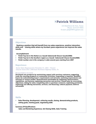 Patrick Williams
319 Hawthorn Dr Fate, Texas
Phone: 214-317-7843
E-mail: patpk4907@gmail.com
Objectives
Seeking a position that will benefit from my sales experience, positive interaction
skills and closing skills where my fourteen years experience can improve the sales
results.
Accomplishment
 Finish Top ten in the Nation as a Suzuki Salesman@ Chacon Suzuki(2008)
 Finish Top ten in the Southern region as a Suzuki Salesman@ Chacon Suzuki(2008)
 Finish number one in the company in sales several years starting from 2007
Experience
Senior Sales Reprensentive November 01, 2001 – Present
Chacon Autos LTD 11800 East Northwest Highway Dallas, Tx
Responsibilities Included:
Developed new prospects by maintaining rapport with previous customers; suggesting
trade-ins; meeting prospects at community activities; responding to inquiries. Qualified
buyers by understanding buyer's requirements and interests; matching requirements and
interests to various models. Demonstrated automobiles by explaining characteristics,
capabilities, and features; explaining warranties and services. Closed sales by overcoming
objections; asking for sales; completing sales or purchase contracts; explaining provisions;
explaining and offering warranties, services, and financing; collects payment; delivers
automobile
Skills
 Sales Planning, development, achieving results, closing, demonstrating products,
setting goals, meeting goals, negotiating skills

Summary Of Qualifications
Sales and Marketing Experience, Set Closing Skills, Sales Training
 