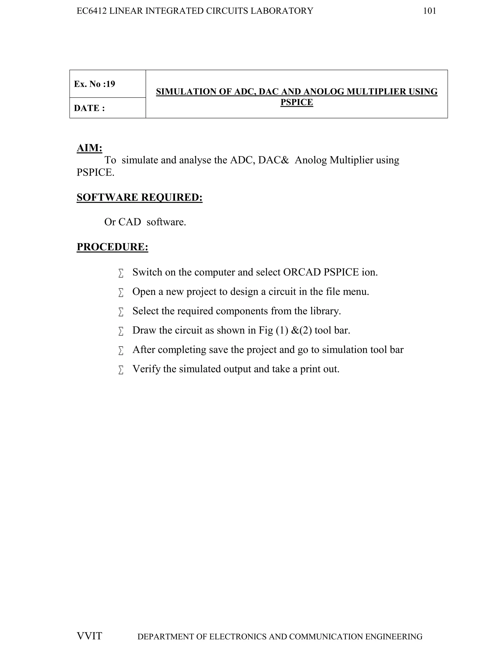 EC6412 LINEAR INTEGRATED CIRCUITS LABORATORY 101
VVIT DEPARTMENT OF ELECTRONICS AND COMMUNICATION ENGINEERING
Ex. No :19
SIMULATION OF ADC, DAC AND ANOLOG MULTIPLIER USING
PSPICE
DATE :
AIM:
To simulate and analyse the ADC, DAC& Anolog Multiplier using
PSPICE.
SOFTWARE REQUIRED:
Or CAD software.
PROCEDURE:
 Switch on the computer and select ORCAD PSPICE ion.
 Open a new project to design a circuit in the file menu.
 Select the required components from the library.
 Draw the circuit as shown in Fig (1) &(2) tool bar.
 After completing save the project and go to simulation tool bar
 Verify the simulated output and take a print out.
 