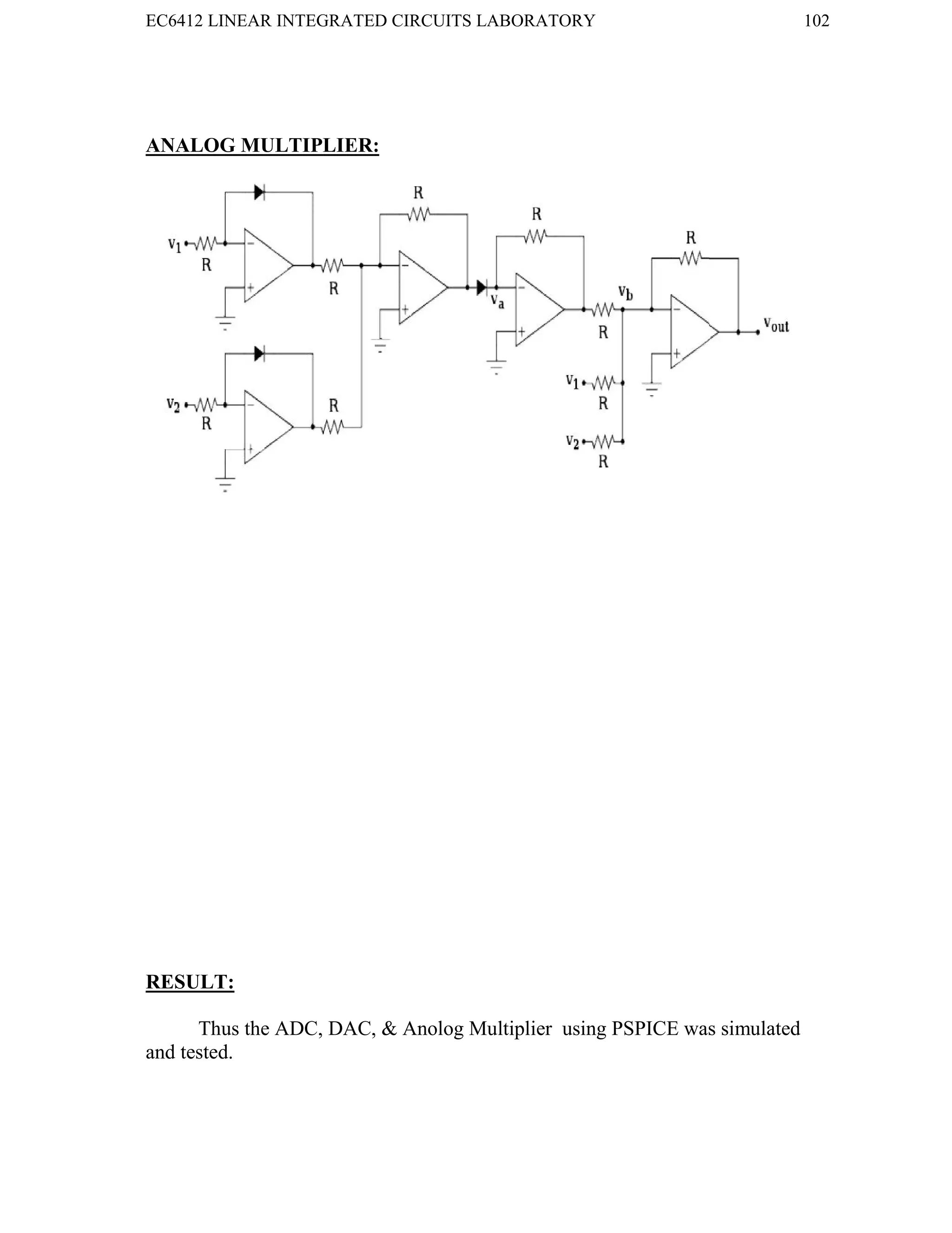 EC6412 LINEAR INTEGRATED CIRCUITS LABORATORY 102
VVIT DEPARTMENT OF ELECTRONICS AND COMMUNICATION ENGINEERING
ANALOG MULTIPLIER:
RESULT:
Thus the ADC, DAC, & Anolog Multiplier using PSPICE was simulated
and tested.
EC6412 LINEAR INTEGRATED CIRCUITS LABORATORY 102
VVIT DEPARTMENT OF ELECTRONICS AND COMMUNICATION ENGINEERING
ANALOG MULTIPLIER:
RESULT:
Thus the ADC, DAC, & Anolog Multiplier using PSPICE was simulated
and tested.
EC6412 LINEAR INTEGRATED CIRCUITS LABORATORY 102
VVIT DEPARTMENT OF ELECTRONICS AND COMMUNICATION ENGINEERING
ANALOG MULTIPLIER:
RESULT:
Thus the ADC, DAC, & Anolog Multiplier using PSPICE was simulated
and tested.
 