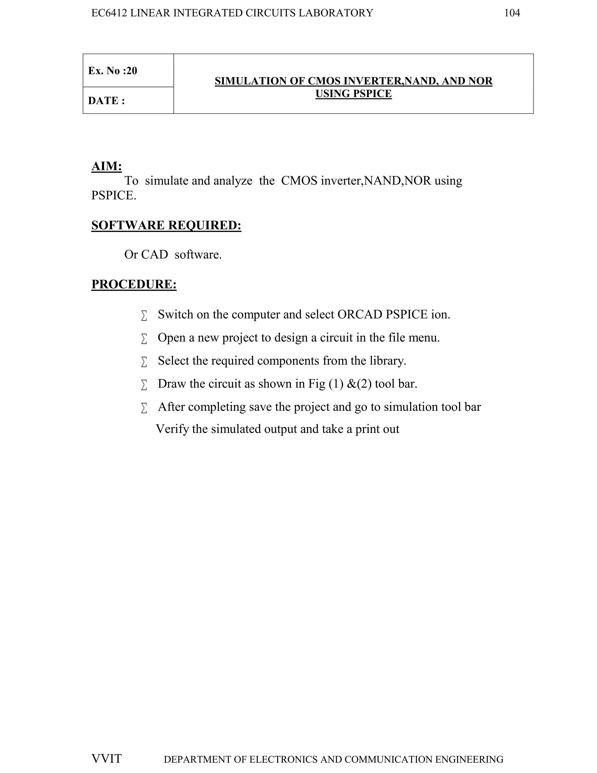 EC6412 LINEAR INTEGRATED CIRCUITS LABORATORY 104
VVIT DEPARTMENT OF ELECTRONICS AND COMMUNICATION ENGINEERING
Ex. No :20
SIMULATION OF CMOS INVERTER,NAND, AND NOR
USING PSPICE
DATE :
AIM:
To simulate and analyze the CMOS inverter,NAND,NOR using
PSPICE.
SOFTWARE REQUIRED:
Or CAD software.
PROCEDURE:
 Switch on the computer and select ORCAD PSPICE ion.
 Open a new project to design a circuit in the file menu.
 Select the required components from the library.
 Draw the circuit as shown in Fig (1) &(2) tool bar.
 After completing save the project and go to simulation tool bar
Verify the simulated output and take a print out
 