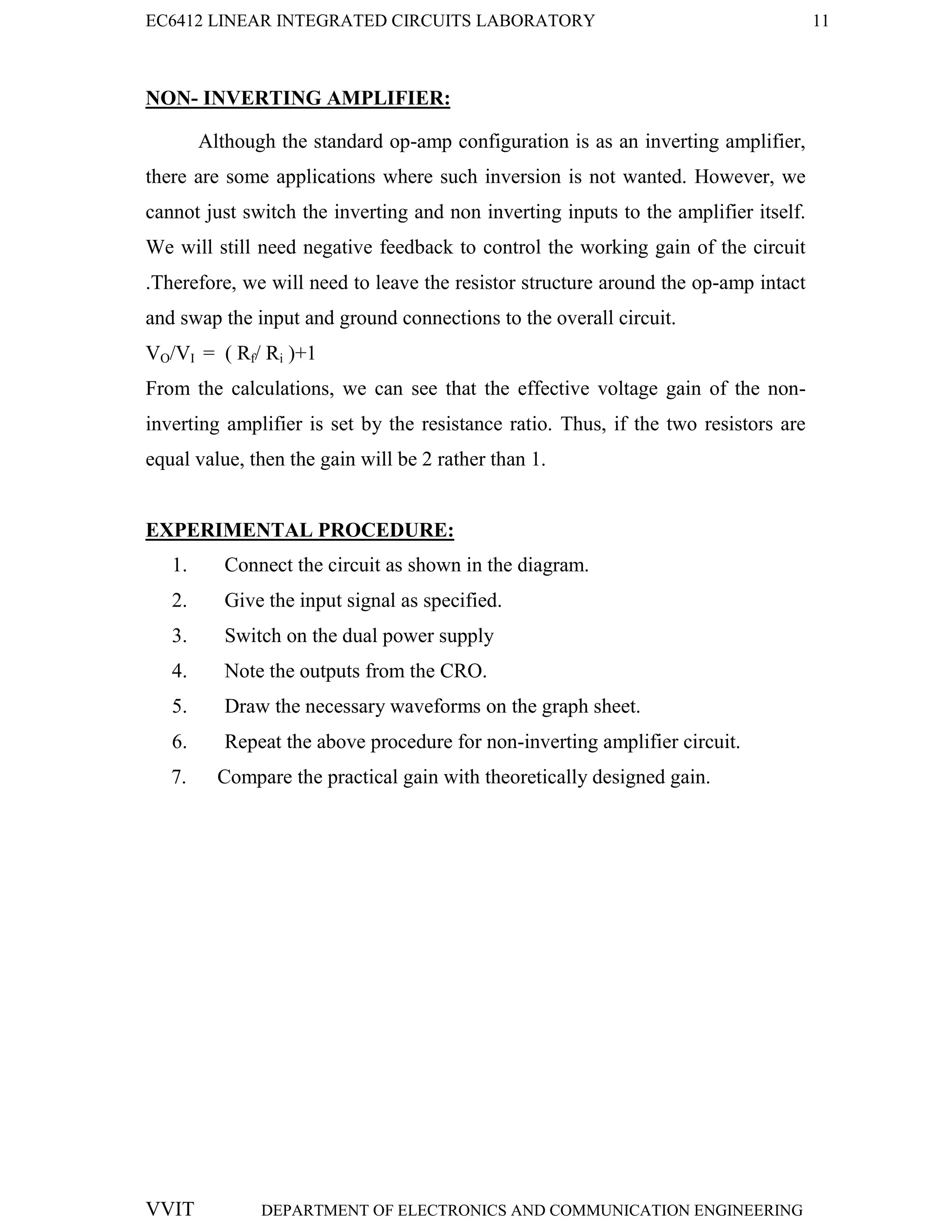 EC6412 LINEAR INTEGRATED CIRCUITS LABORATORY 11
VVIT DEPARTMENT OF ELECTRONICS AND COMMUNICATION ENGINEERING
NON- INVERTING AMPLIFIER:
Although the standard op-amp configuration is as an inverting amplifier,
there are some applications where such inversion is not wanted. However, we
cannot just switch the inverting and non inverting inputs to the amplifier itself.
We will still need negative feedback to control the working gain of the circuit
.Therefore, we will need to leave the resistor structure around the op-amp intact
and swap the input and ground connections to the overall circuit.
VO/VI = ( Rf/ Ri )+1
From the calculations, we can see that the effective voltage gain of the non-
inverting amplifier is set by the resistance ratio. Thus, if the two resistors are
equal value, then the gain will be 2 rather than 1.
EXPERIMENTAL PROCEDURE:
1. Connect the circuit as shown in the diagram.
2. Give the input signal as specified.
3. Switch on the dual power supply
4. Note the outputs from the CRO.
5. Draw the necessary waveforms on the graph sheet.
6. Repeat the above procedure for non-inverting amplifier circuit.
7. Compare the practical gain with theoretically designed gain.
 