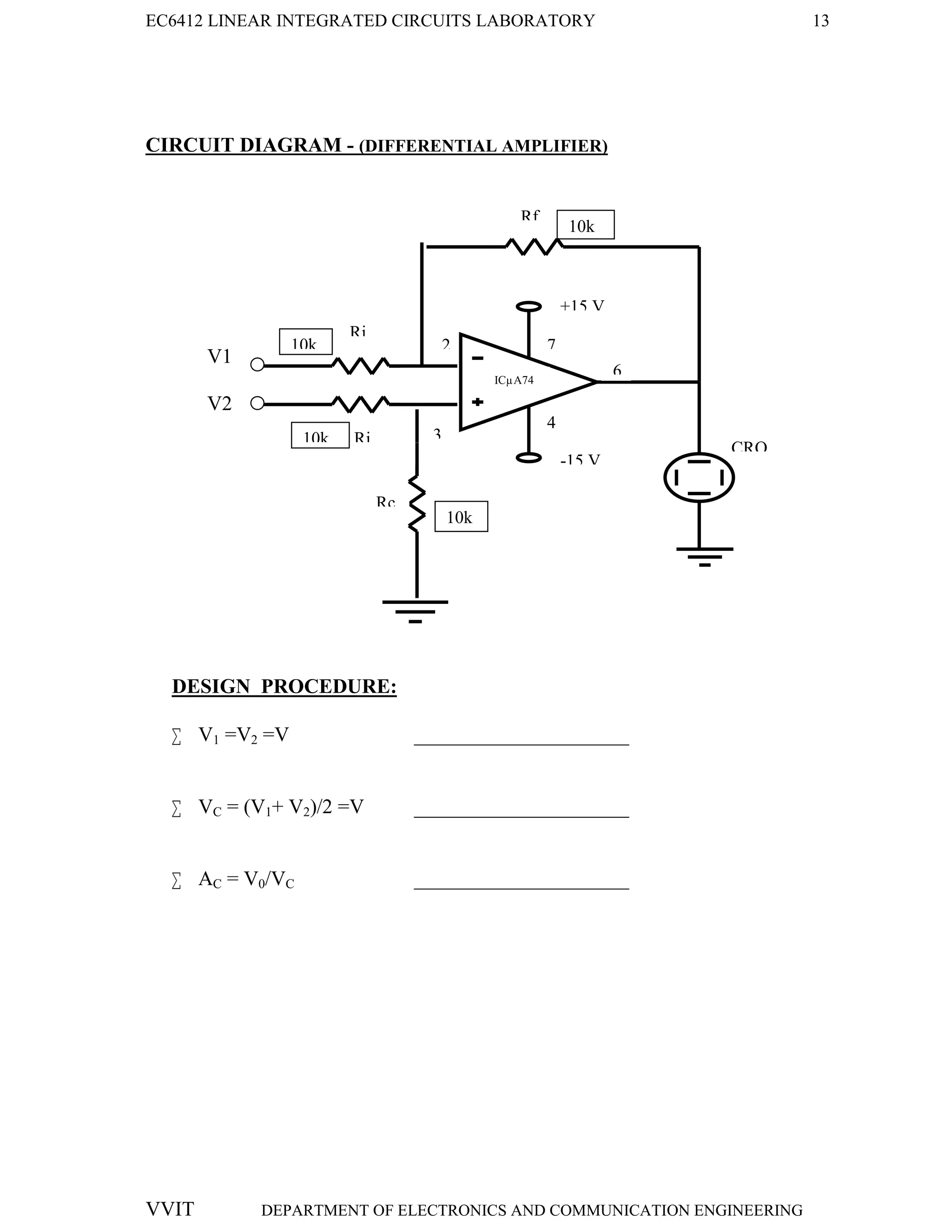 EC6412 LINEAR INTEGRATED CIRCUITS LABORATORY 13
VVIT DEPARTMENT OF ELECTRONICS AND COMMUNICATION ENGINEERING
CIRCUIT DIAGRAM - (DIFFERENTIAL AMPLIFIER)
V1
V2
DESIGN PROCEDURE:
 V1 =V2 =V _____________________
 VC = (V1+ V2)/2 =V _____________________
 AC = V0/VC _____________________
CRO
Rf
Ri
2
3
6
4
-15 V
+15 V
7
Ri
ICµA74
1
Rc
10k
k
10k
10k
k
10k
 