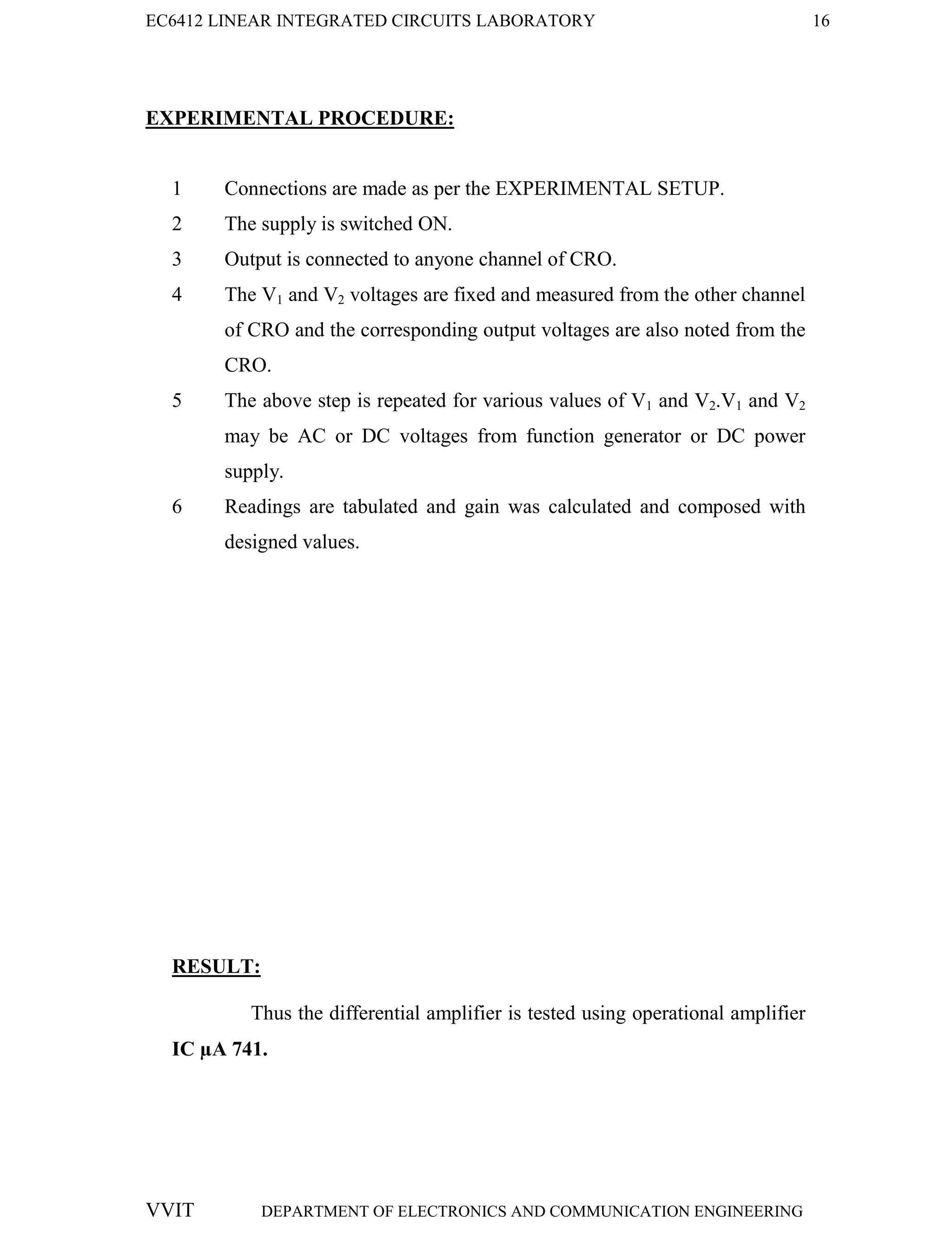 EC6412 LINEAR INTEGRATED CIRCUITS LABORATORY 16
VVIT DEPARTMENT OF ELECTRONICS AND COMMUNICATION ENGINEERING
EXPERIMENTAL PROCEDURE:
1 Connections are made as per the EXPERIMENTAL SETUP.
2 The supply is switched ON.
3 Output is connected to anyone channel of CRO.
4 The V1 and V2 voltages are fixed and measured from the other channel
of CRO and the corresponding output voltages are also noted from the
CRO.
5 The above step is repeated for various values of V1 and V2.V1 and V2
may be AC or DC voltages from function generator or DC power
supply.
6 Readings are tabulated and gain was calculated and composed with
designed values.
RESULT:
Thus the differential amplifier is tested using operational amplifier
IC µA 741.
 