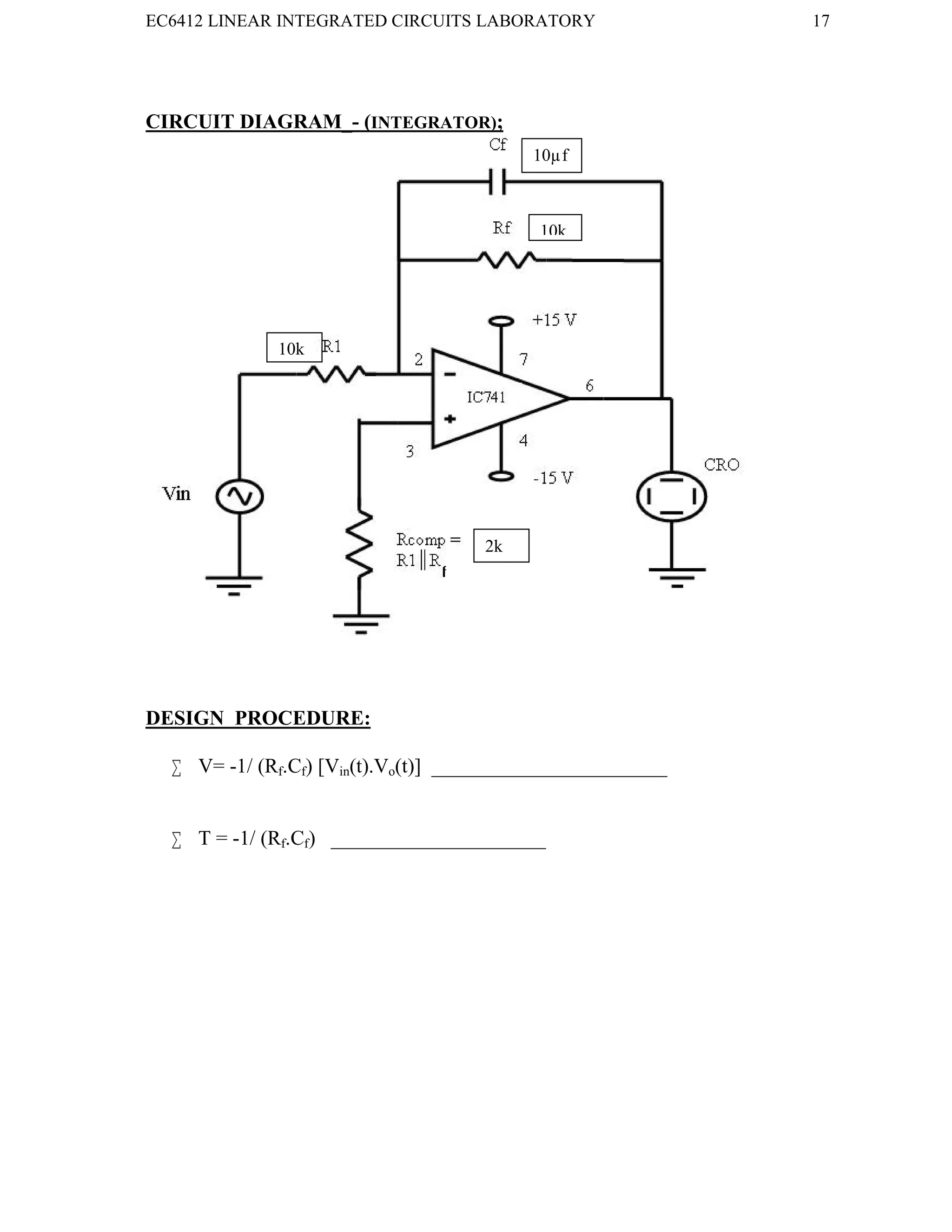 EC6412 LINEAR INTEGRATED CIRCUITS LABORATORY 17
VVIT DEPARTMENT OF ELECTRONICS AND COMMUNICATION ENGINEERING
CIRCUIT DIAGRAM_- (INTEGRATOR);
DESIGN PROCEDURE:
 V= -1/ (Rf.Cf) [Vin(t).Vo(t)] _______________________
 T = -1/ (Rf.Cf) _____________________
10k
2k
10k
10µf
 