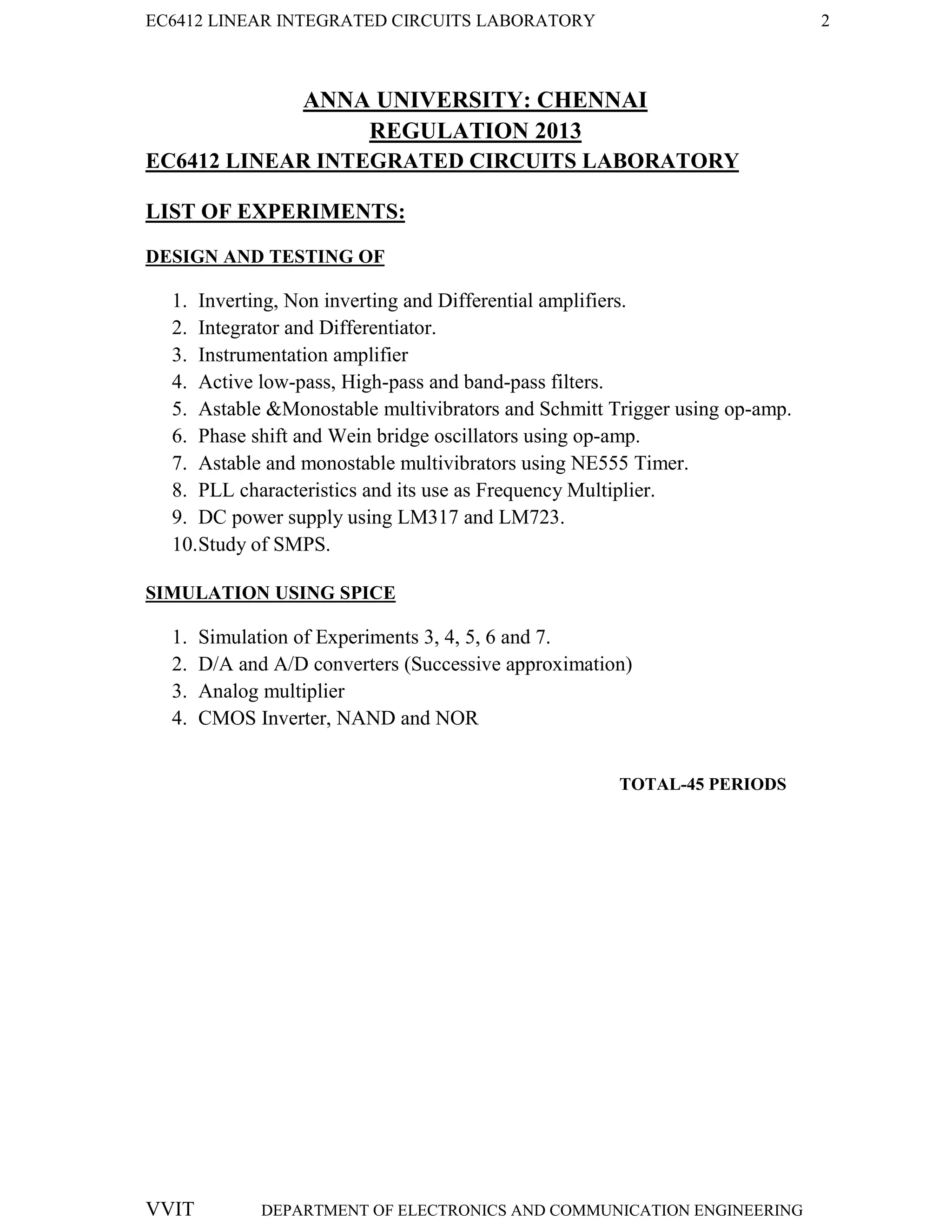 EC6412 LINEAR INTEGRATED CIRCUITS LABORATORY 2
VVIT DEPARTMENT OF ELECTRONICS AND COMMUNICATION ENGINEERING
ANNA UNIVERSITY: CHENNAI
REGULATION 2013
EC6412 LINEAR INTEGRATED CIRCUITS LABORATORY
LIST OF EXPERIMENTS:
DESIGN AND TESTING OF
1. Inverting, Non inverting and Differential amplifiers.
2. Integrator and Differentiator.
3. Instrumentation amplifier
4. Active low-pass, High-pass and band-pass filters.
5. Astable &Monostable multivibrators and Schmitt Trigger using op-amp.
6. Phase shift and Wein bridge oscillators using op-amp.
7. Astable and monostable multivibrators using NE555 Timer.
8. PLL characteristics and its use as Frequency Multiplier.
9. DC power supply using LM317 and LM723.
10.Study of SMPS.
SIMULATION USING SPICE
1. Simulation of Experiments 3, 4, 5, 6 and 7.
2. D/A and A/D converters (Successive approximation)
3. Analog multiplier
4. CMOS Inverter, NAND and NOR
TOTAL-45 PERIODS
 