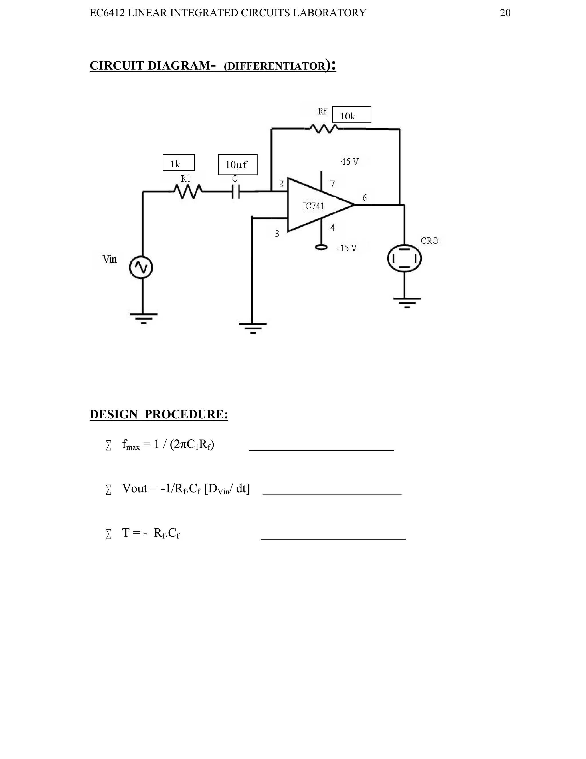 EC6412 LINEAR INTEGRATED CIRCUITS LABORATORY 20
VVIT DEPARTMENT OF ELECTRONICS AND COMMUNICATION ENGINEERING
CIRCUIT DIAGRAM- (DIFFERENTIATOR):
DESIGN PROCEDURE:
 fmax = 1 / (2πC1Rf) _______________________
 Vout = -1/Rf.Cf [DVin/ dt] ______________________
 T = - Rf.Cf _______________________
1k 10µf
10k
 