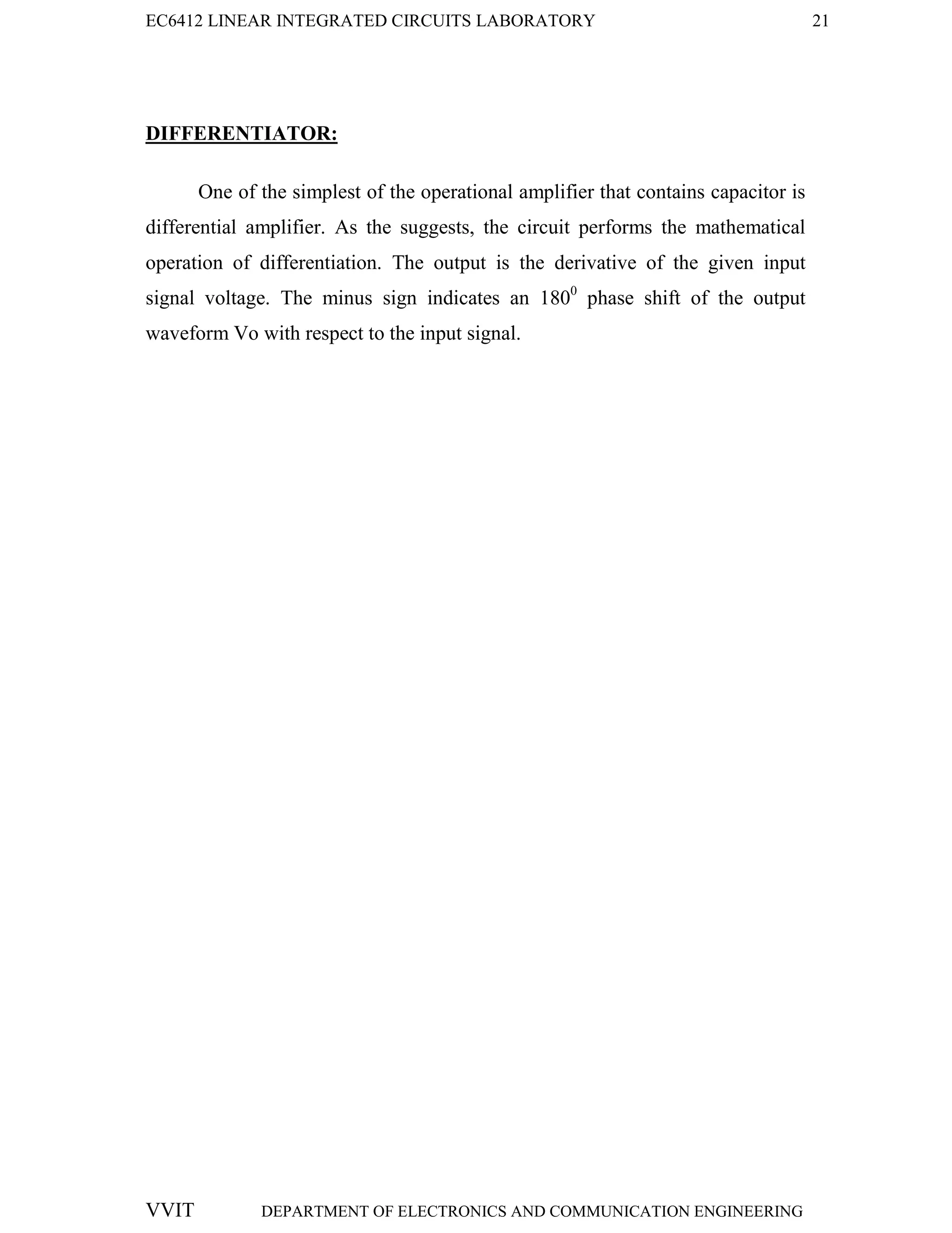 EC6412 LINEAR INTEGRATED CIRCUITS LABORATORY 21
VVIT DEPARTMENT OF ELECTRONICS AND COMMUNICATION ENGINEERING
DIFFERENTIATOR:
One of the simplest of the operational amplifier that contains capacitor is
differential amplifier. As the suggests, the circuit performs the mathematical
operation of differentiation. The output is the derivative of the given input
signal voltage. The minus sign indicates an 1800
phase shift of the output
waveform Vo with respect to the input signal.
 