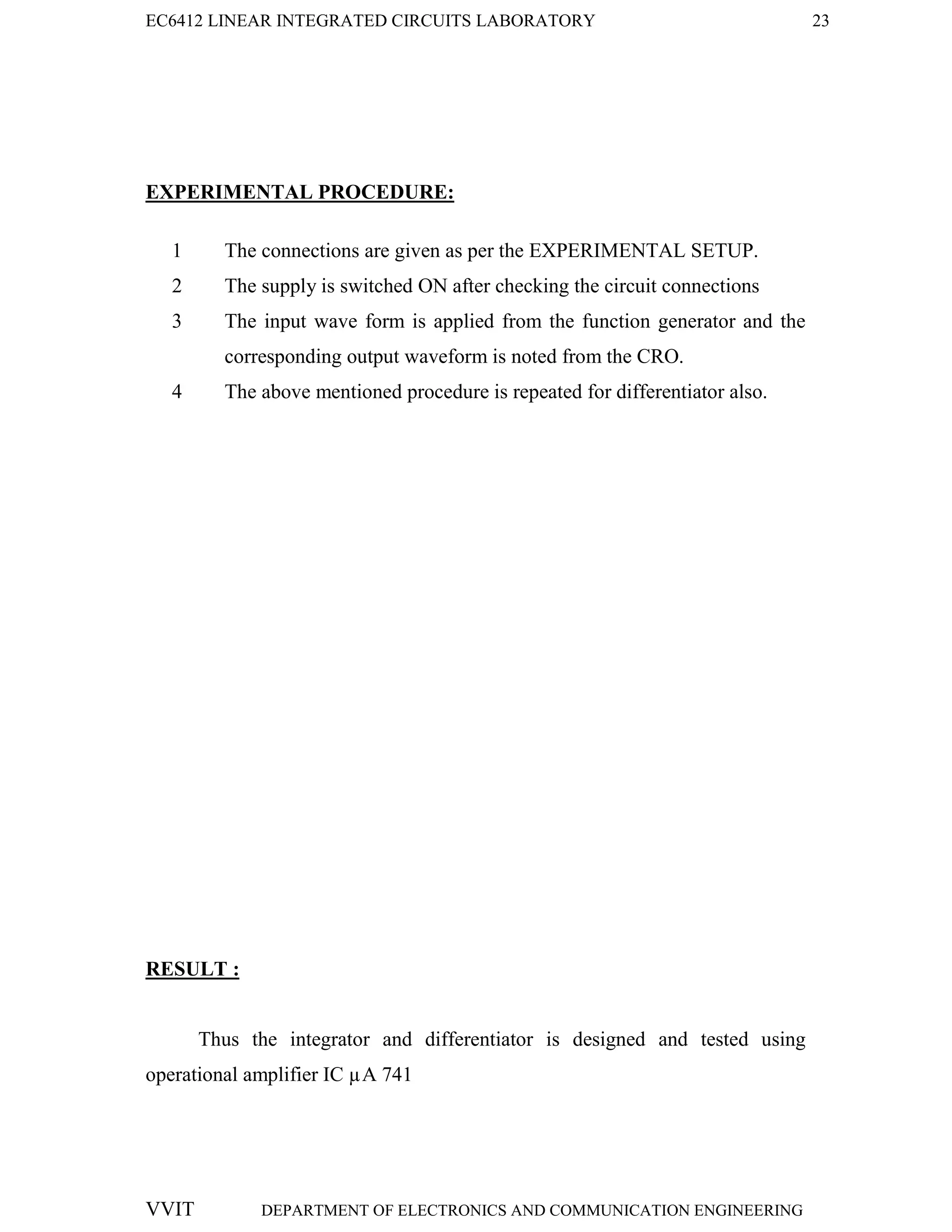 EC6412 LINEAR INTEGRATED CIRCUITS LABORATORY 23
VVIT DEPARTMENT OF ELECTRONICS AND COMMUNICATION ENGINEERING
EXPERIMENTAL PROCEDURE:
1 The connections are given as per the EXPERIMENTAL SETUP.
2 The supply is switched ON after checking the circuit connections
3 The input wave form is applied from the function generator and the
corresponding output waveform is noted from the CRO.
4 The above mentioned procedure is repeated for differentiator also.
RESULT :
Thus the integrator and differentiator is designed and tested using
operational amplifier IC µA 741
 