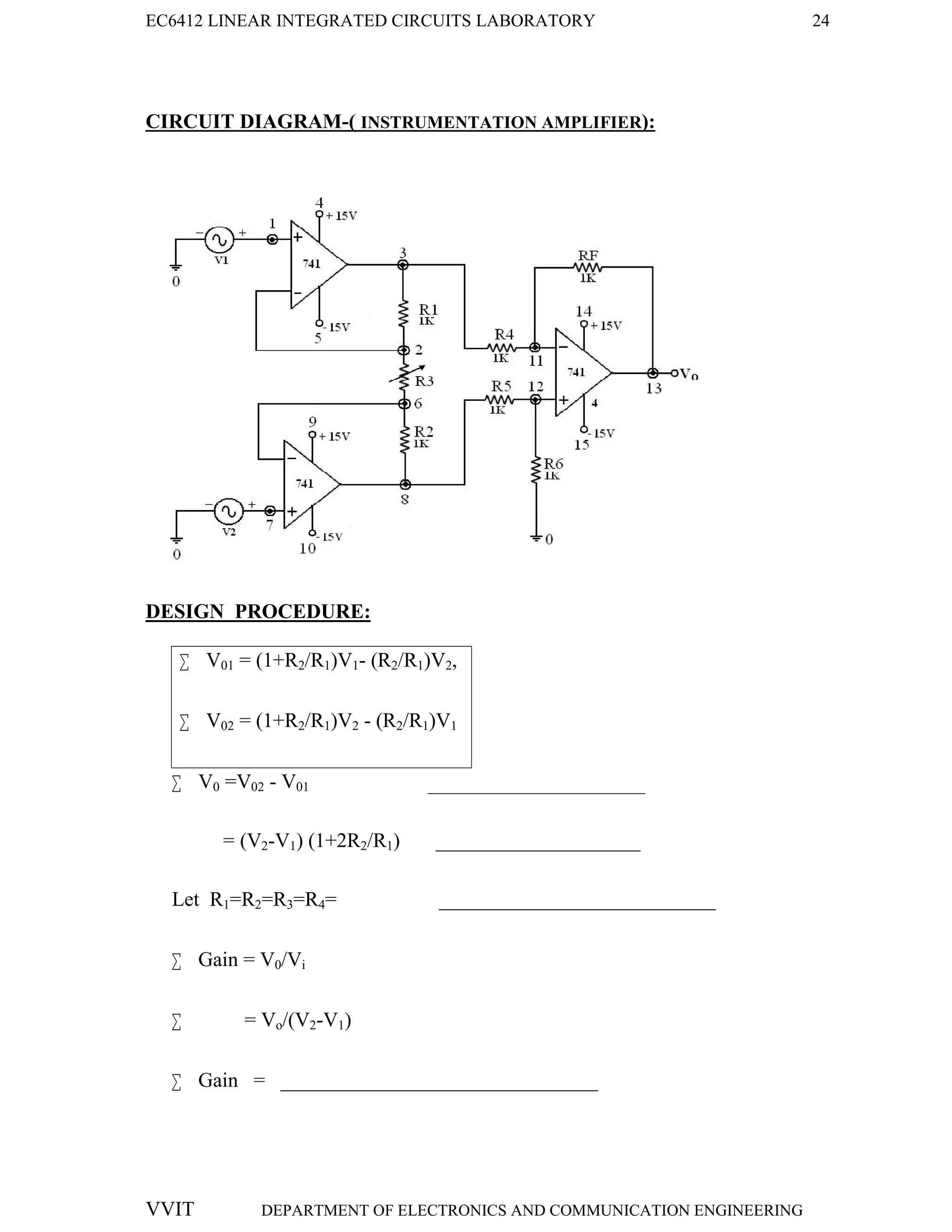 EC6412 LINEAR INTEGRATED CIRCUITS LABORATORY 24
VVIT DEPARTMENT OF ELECTRONICS AND COMMUNICATION ENGINEERING
CIRCUIT DIAGRAM-( INSTRUMENTATION AMPLIFIER):
DESIGN PROCEDURE:
 V01 = (1+R2/R1)V1- (R2/R1)V2,
 V02 = (1+R2/R1)V2 - (R2/R1)V1
 V0 =V02 - V01 _________________________________
= (V2-V1) (1+2R2/R1) ____________________
Let R1=R2=R3=R4= ___________________________
 Gain = V0/Vi
 = Vo/(V2-V1)
 Gain = _______________________________
 