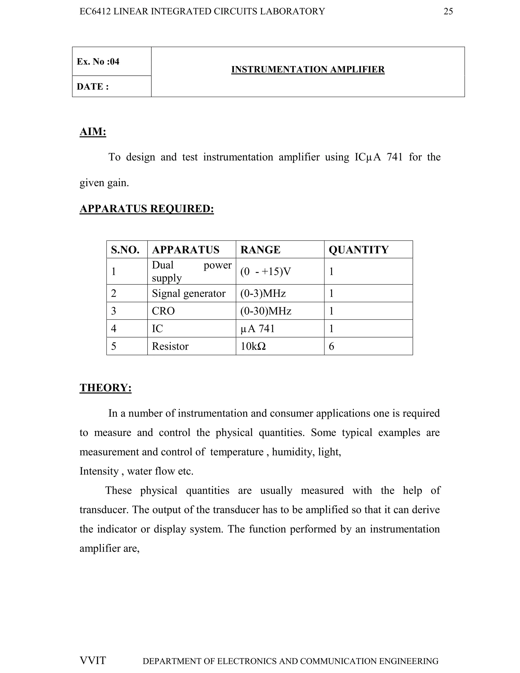 EC6412 LINEAR INTEGRATED CIRCUITS LABORATORY 25
VVIT DEPARTMENT OF ELECTRONICS AND COMMUNICATION ENGINEERING
Ex. No :04
INSTRUMENTATION AMPLIFIER
DATE :
AIM:
To design and test instrumentation amplifier using ICµA 741 for the
given gain.
APPARATUS REQUIRED:
S.NO. APPARATUS RANGE QUANTITY
1
Dual power
supply
(0 - +15)V 1
2 Signal generator (0-3)MHz 1
3 CRO (0-30)MHz 1
4 IC µA 741 1
5 Resistor 10kΩ 6
THEORY:
In a number of instrumentation and consumer applications one is required
to measure and control the physical quantities. Some typical examples are
measurement and control of temperature , humidity, light,
Intensity , water flow etc.
These physical quantities are usually measured with the help of
transducer. The output of the transducer has to be amplified so that it can derive
the indicator or display system. The function performed by an instrumentation
amplifier are,
 