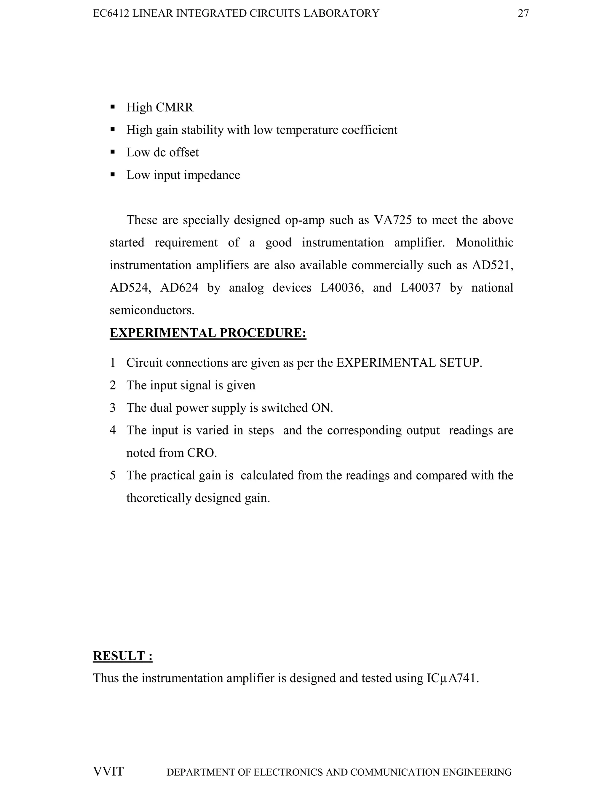 EC6412 LINEAR INTEGRATED CIRCUITS LABORATORY 27
VVIT DEPARTMENT OF ELECTRONICS AND COMMUNICATION ENGINEERING
 High CMRR
 High gain stability with low temperature coefficient
 Low dc offset
 Low input impedance
These are specially designed op-amp such as VA725 to meet the above
started requirement of a good instrumentation amplifier. Monolithic
instrumentation amplifiers are also available commercially such as AD521,
AD524, AD624 by analog devices L40036, and L40037 by national
semiconductors.
EXPERIMENTAL PROCEDURE:
1 Circuit connections are given as per the EXPERIMENTAL SETUP.
2 The input signal is given
3 The dual power supply is switched ON.
4 The input is varied in steps and the corresponding output readings are
noted from CRO.
5 The practical gain is calculated from the readings and compared with the
theoretically designed gain.
RESULT :
Thus the instrumentation amplifier is designed and tested using ICµA741.
 