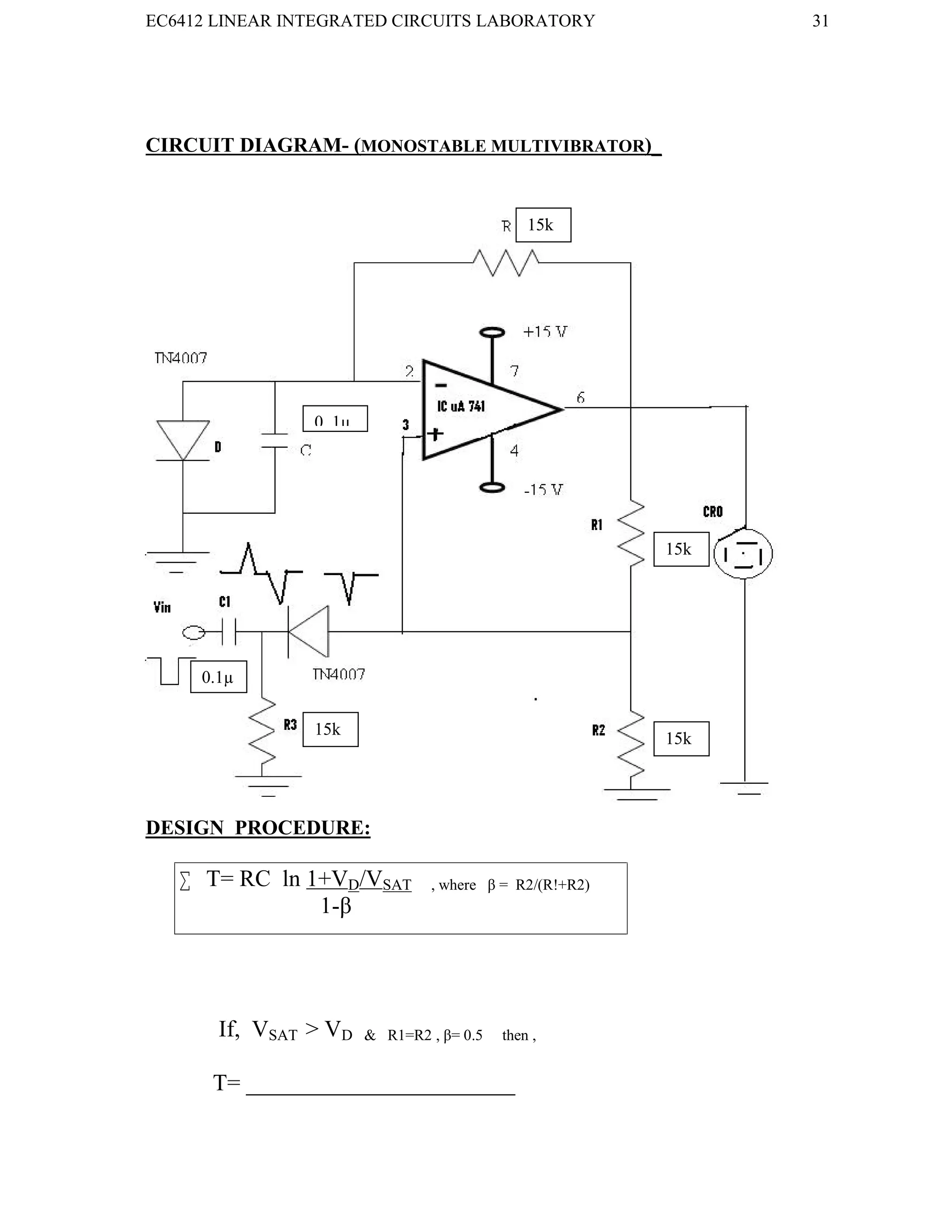 EC6412 LINEAR INTEGRATED CIRCUITS LABORATORY 31
VVIT DEPARTMENT OF ELECTRONICS AND COMMUNICATION ENGINEERING
CIRCUIT DIAGRAM- (MONOSTABLE MULTIVIBRATOR)_
DESIGN PROCEDURE:
 T= RC ln 1+VD/VSAT , where β = R2/(R!+R2)
1-β
If, VSAT > VD & R1=R2 , β= 0.5 then ,
T= _______________________
15k
0..1µ
0.1µ
15k
15k
15k
 