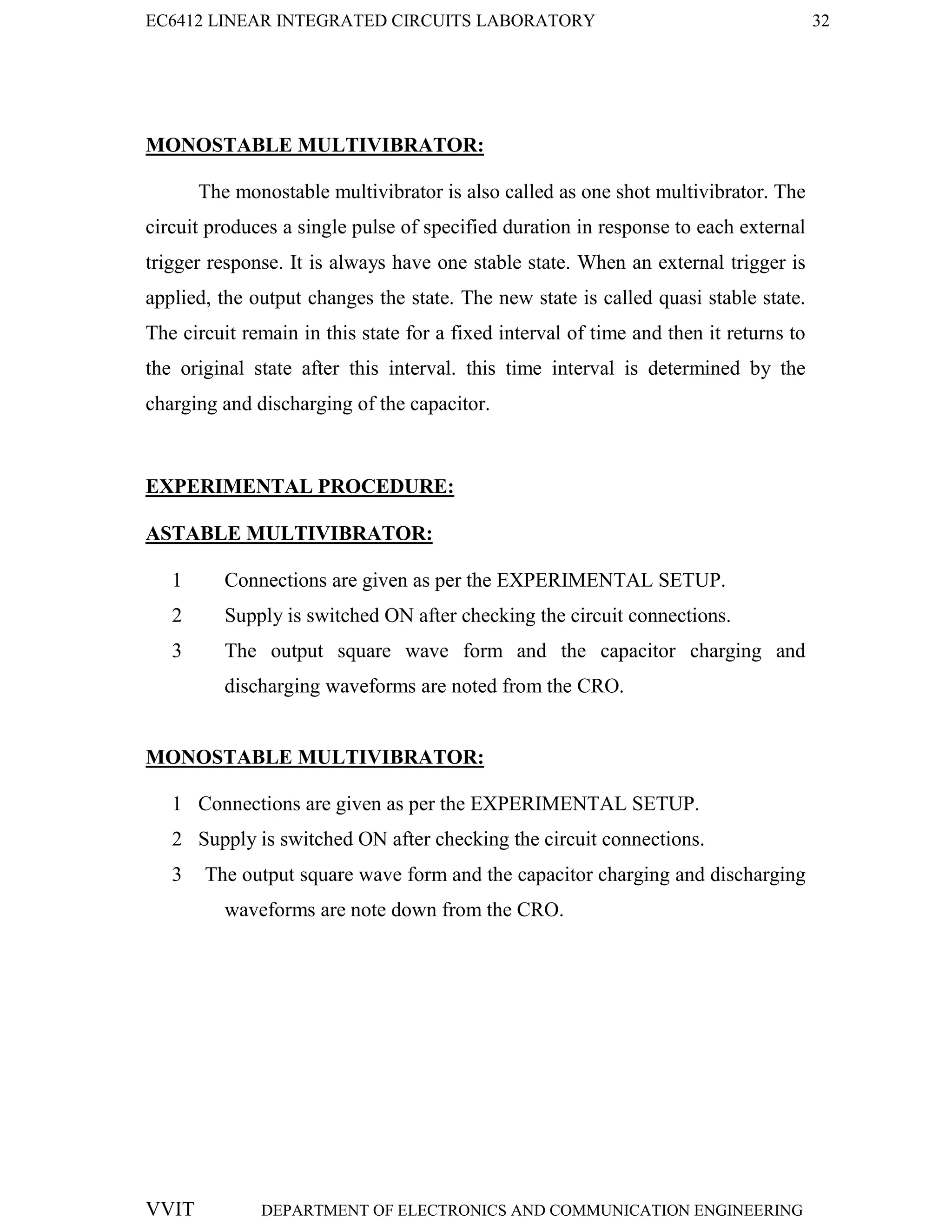 EC6412 LINEAR INTEGRATED CIRCUITS LABORATORY 32
VVIT DEPARTMENT OF ELECTRONICS AND COMMUNICATION ENGINEERING
MONOSTABLE MULTIVIBRATOR:
The monostable multivibrator is also called as one shot multivibrator. The
circuit produces a single pulse of specified duration in response to each external
trigger response. It is always have one stable state. When an external trigger is
applied, the output changes the state. The new state is called quasi stable state.
The circuit remain in this state for a fixed interval of time and then it returns to
the original state after this interval. this time interval is determined by the
charging and discharging of the capacitor.
EXPERIMENTAL PROCEDURE:
ASTABLE MULTIVIBRATOR:
1 Connections are given as per the EXPERIMENTAL SETUP.
2 Supply is switched ON after checking the circuit connections.
3 The output square wave form and the capacitor charging and
discharging waveforms are noted from the CRO.
MONOSTABLE MULTIVIBRATOR:
1 Connections are given as per the EXPERIMENTAL SETUP.
2 Supply is switched ON after checking the circuit connections.
3 The output square wave form and the capacitor charging and discharging
waveforms are note down from the CRO.
 