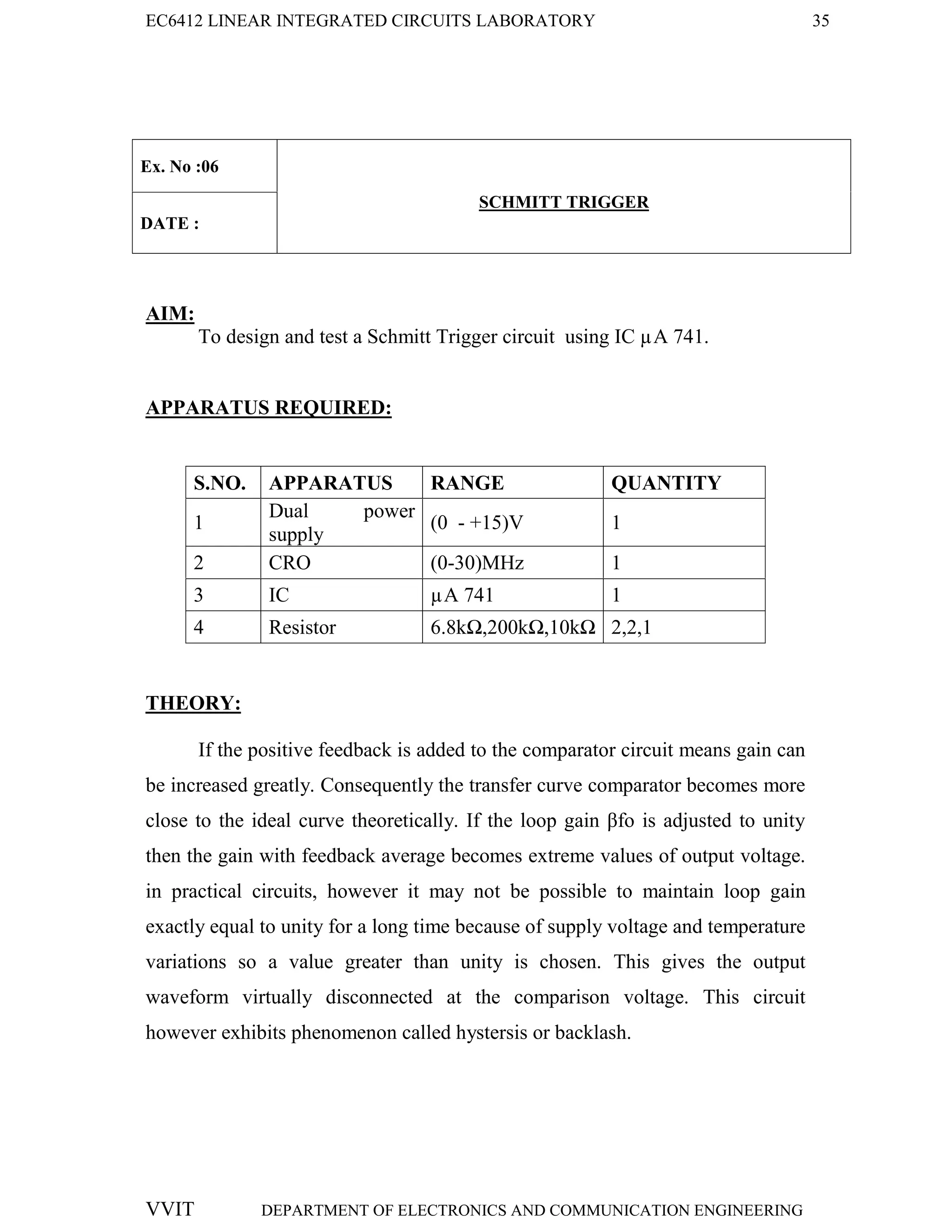 EC6412 LINEAR INTEGRATED CIRCUITS LABORATORY 35
VVIT DEPARTMENT OF ELECTRONICS AND COMMUNICATION ENGINEERING
Ex. No :06
SCHMITT TRIGGER
DATE :
AIM:
To design and test a Schmitt Trigger circuit using IC µA 741.
APPARATUS REQUIRED:
S.NO. APPARATUS RANGE QUANTITY
1
Dual power
supply
(0 - +15)V 1
2 CRO (0-30)MHz 1
3 IC µA 741 1
4 Resistor 6.8kΩ,200kΩ,10kΩ 2,2,1
THEORY:
If the positive feedback is added to the comparator circuit means gain can
be increased greatly. Consequently the transfer curve comparator becomes more
close to the ideal curve theoretically. If the loop gain βfo is adjusted to unity
then the gain with feedback average becomes extreme values of output voltage.
in practical circuits, however it may not be possible to maintain loop gain
exactly equal to unity for a long time because of supply voltage and temperature
variations so a value greater than unity is chosen. This gives the output
waveform virtually disconnected at the comparison voltage. This circuit
however exhibits phenomenon called hystersis or backlash.
 