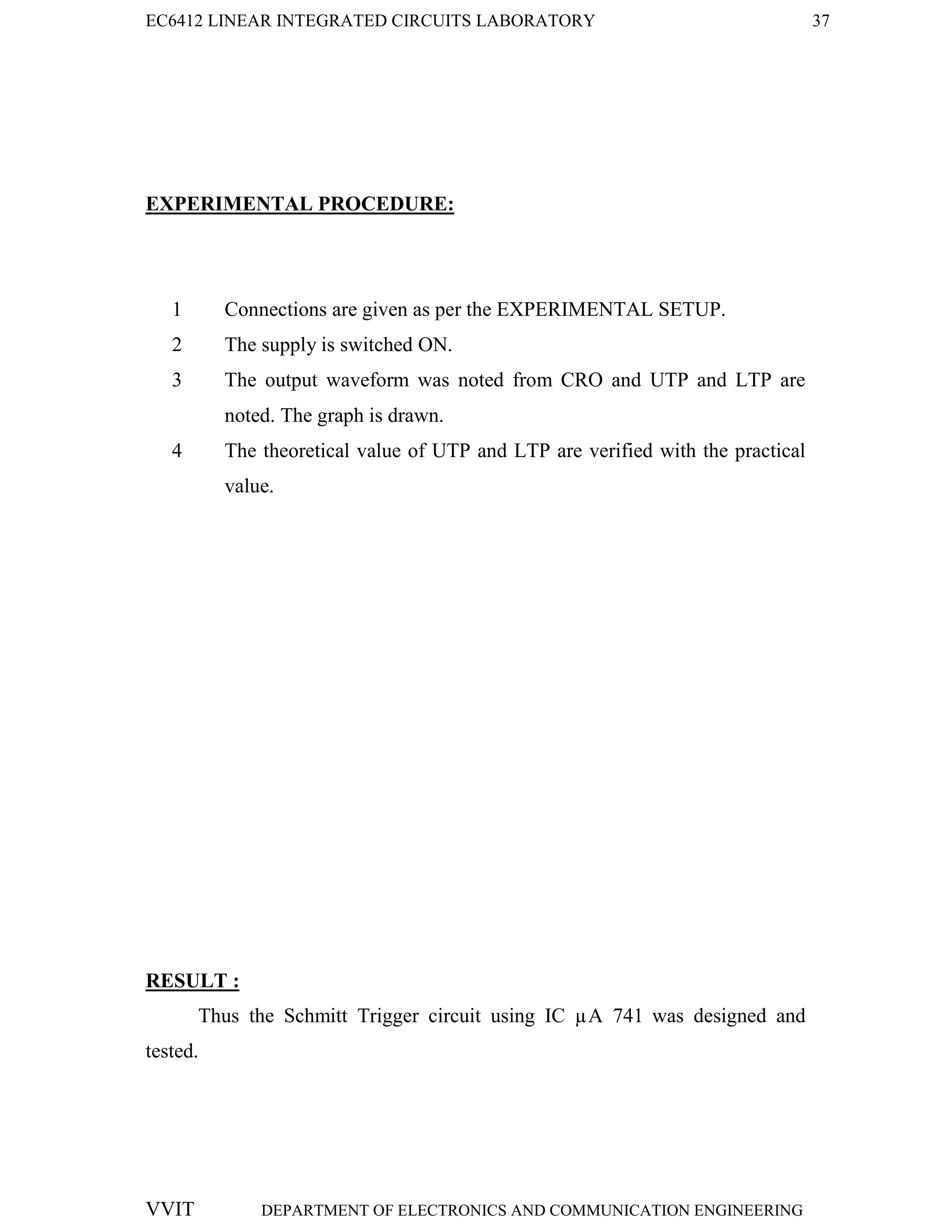 EC6412 LINEAR INTEGRATED CIRCUITS LABORATORY 37
VVIT DEPARTMENT OF ELECTRONICS AND COMMUNICATION ENGINEERING
EXPERIMENTAL PROCEDURE:
1 Connections are given as per the EXPERIMENTAL SETUP.
2 The supply is switched ON.
3 The output waveform was noted from CRO and UTP and LTP are
noted. The graph is drawn.
4 The theoretical value of UTP and LTP are verified with the practical
value.
RESULT :
Thus the Schmitt Trigger circuit using IC µA 741 was designed and
tested.
 