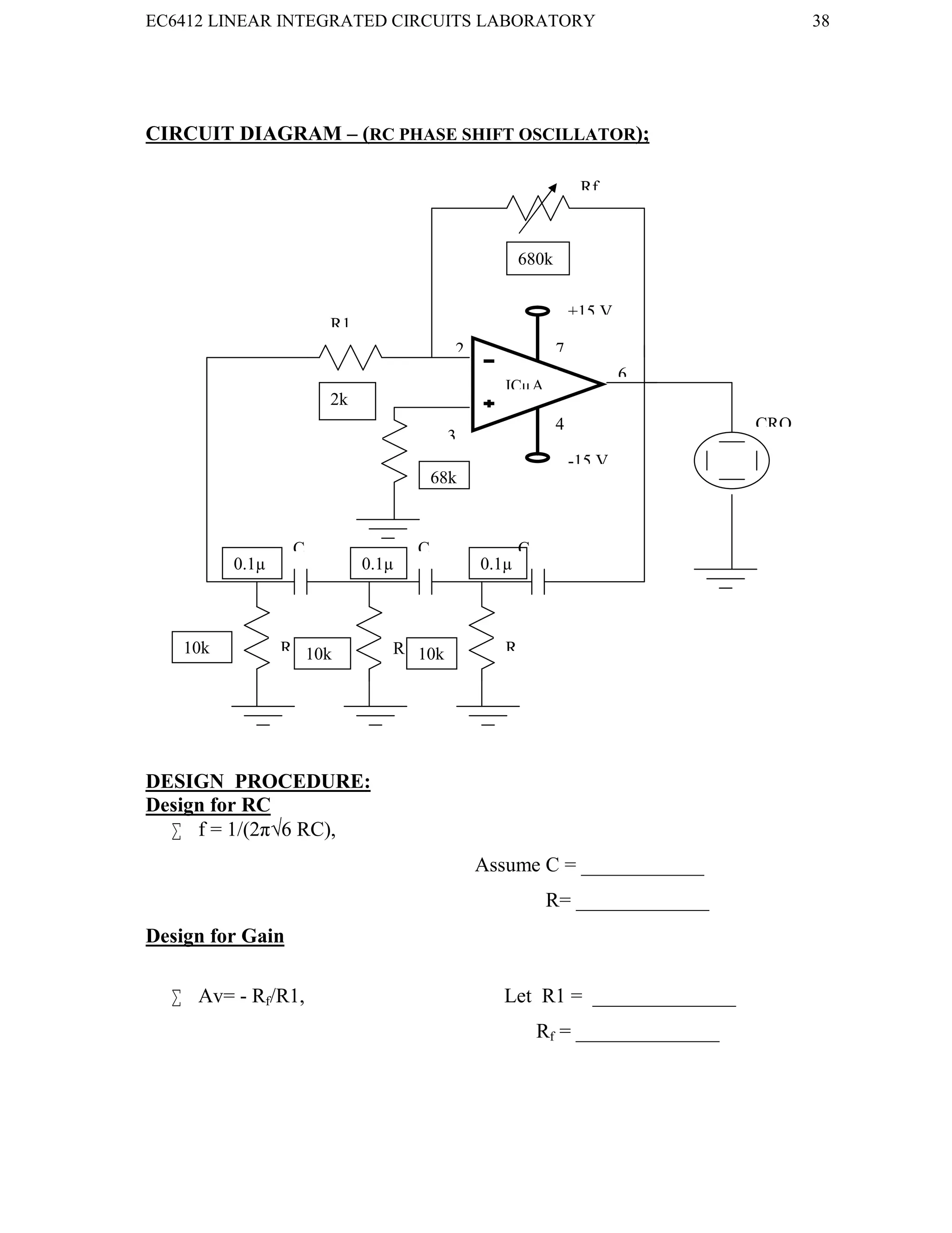 EC6412 LINEAR INTEGRATED CIRCUITS LABORATORY 38
VVIT DEPARTMENT OF ELECTRONICS AND COMMUNICATION ENGINEERING
CIRCUIT DIAGRAM – (RC PHASE SHIFT OSCILLATOR);
DESIGN PROCEDURE:
Design for RC
 f = 1/(2π√6 RC),
Assume C = ____________
R= _____________
Design for Gain
 Av= - Rf/R1, Let R1 = ______________
Rf = ______________
2
3
6
4
-15 V
+15 V
7
ICµA
741
Rf
C C C
R1
R R R
Rc
CRO
680k
2k
68k
k
10k 10k
k
10k
0.1µ 0.1µ 0.1µ
 