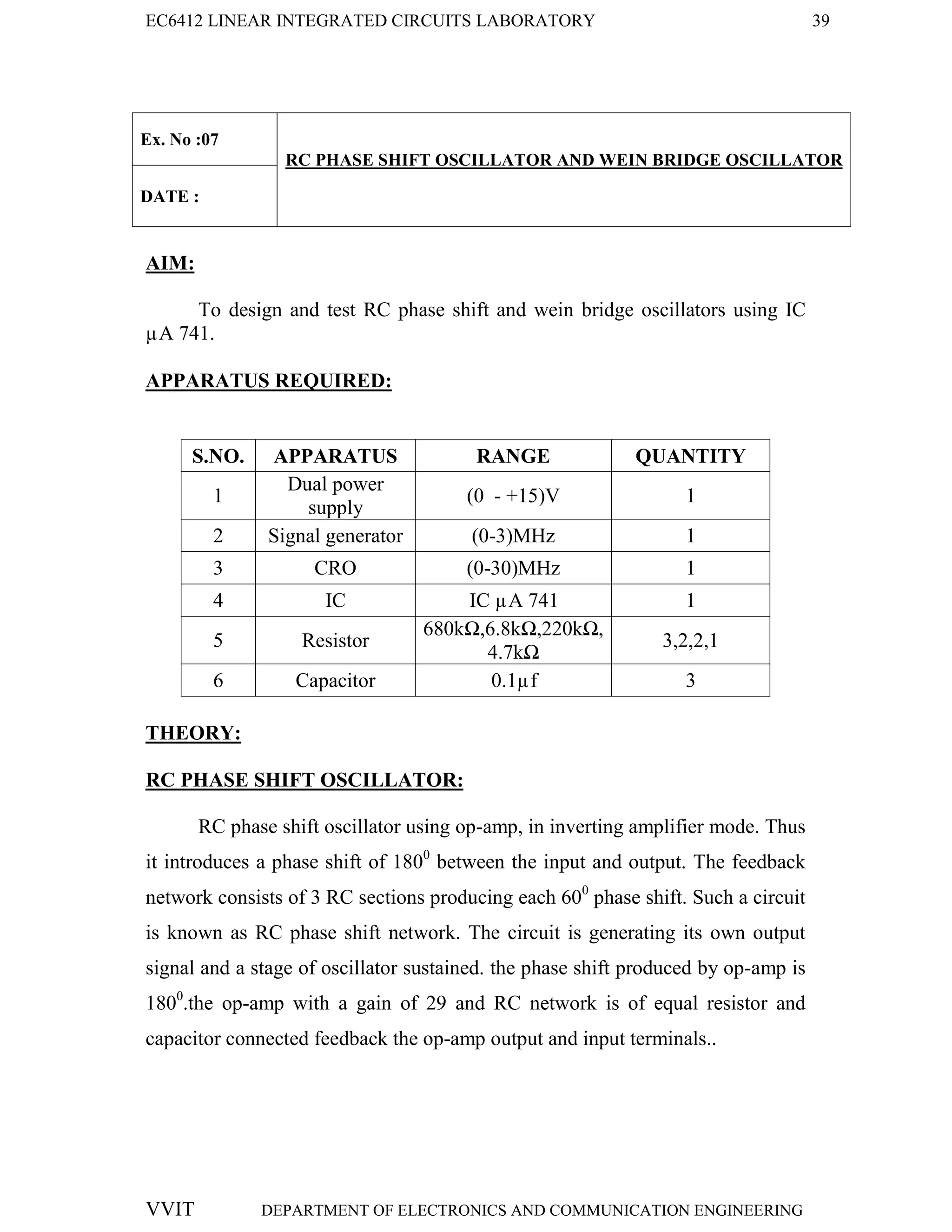 EC6412 LINEAR INTEGRATED CIRCUITS LABORATORY 39
VVIT DEPARTMENT OF ELECTRONICS AND COMMUNICATION ENGINEERING
Ex. No :07
RC PHASE SHIFT OSCILLATOR AND WEIN BRIDGE OSCILLATOR
DATE :
AIM:
To design and test RC phase shift and wein bridge oscillators using IC
µA 741.
APPARATUS REQUIRED:
S.NO. APPARATUS RANGE QUANTITY
1
Dual power
supply
(0 - +15)V 1
2 Signal generator (0-3)MHz 1
3 CRO (0-30)MHz 1
4 IC IC µA 741 1
5 Resistor
680kΩ,6.8kΩ,220kΩ,
4.7kΩ
3,2,2,1
6 Capacitor 0.1µf 3
THEORY:
RC PHASE SHIFT OSCILLATOR:
RC phase shift oscillator using op-amp, in inverting amplifier mode. Thus
it introduces a phase shift of 1800
between the input and output. The feedback
network consists of 3 RC sections producing each 600
phase shift. Such a circuit
is known as RC phase shift network. The circuit is generating its own output
signal and a stage of oscillator sustained. the phase shift produced by op-amp is
1800
.the op-amp with a gain of 29 and RC network is of equal resistor and
capacitor connected feedback the op-amp output and input terminals..
 