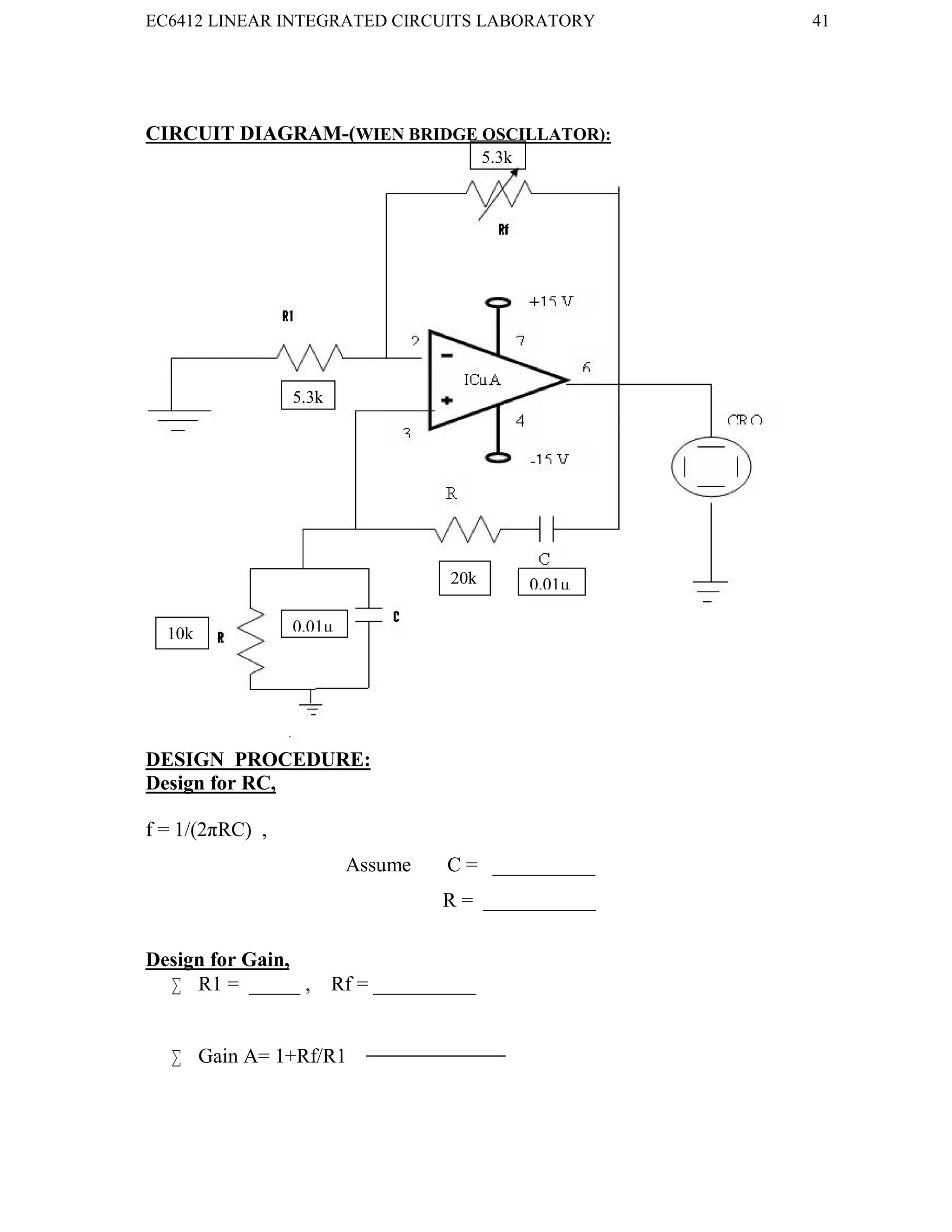 EC6412 LINEAR INTEGRATED CIRCUITS LABORATORY 41
VVIT DEPARTMENT OF ELECTRONICS AND COMMUNICATION ENGINEERING
CIRCUIT DIAGRAM-(WIEN BRIDGE OSCILLATOR):
DESIGN PROCEDURE:
Design for RC,
f = 1/(2πRC) ,
Assume C = __________
R = ___________
Design for Gain,
 R1 = _____ , Rf = __________
 Gain A= 1+Rf/R1
5.3k
5.3k
20k 0.01µ
10k 0.01µ
 