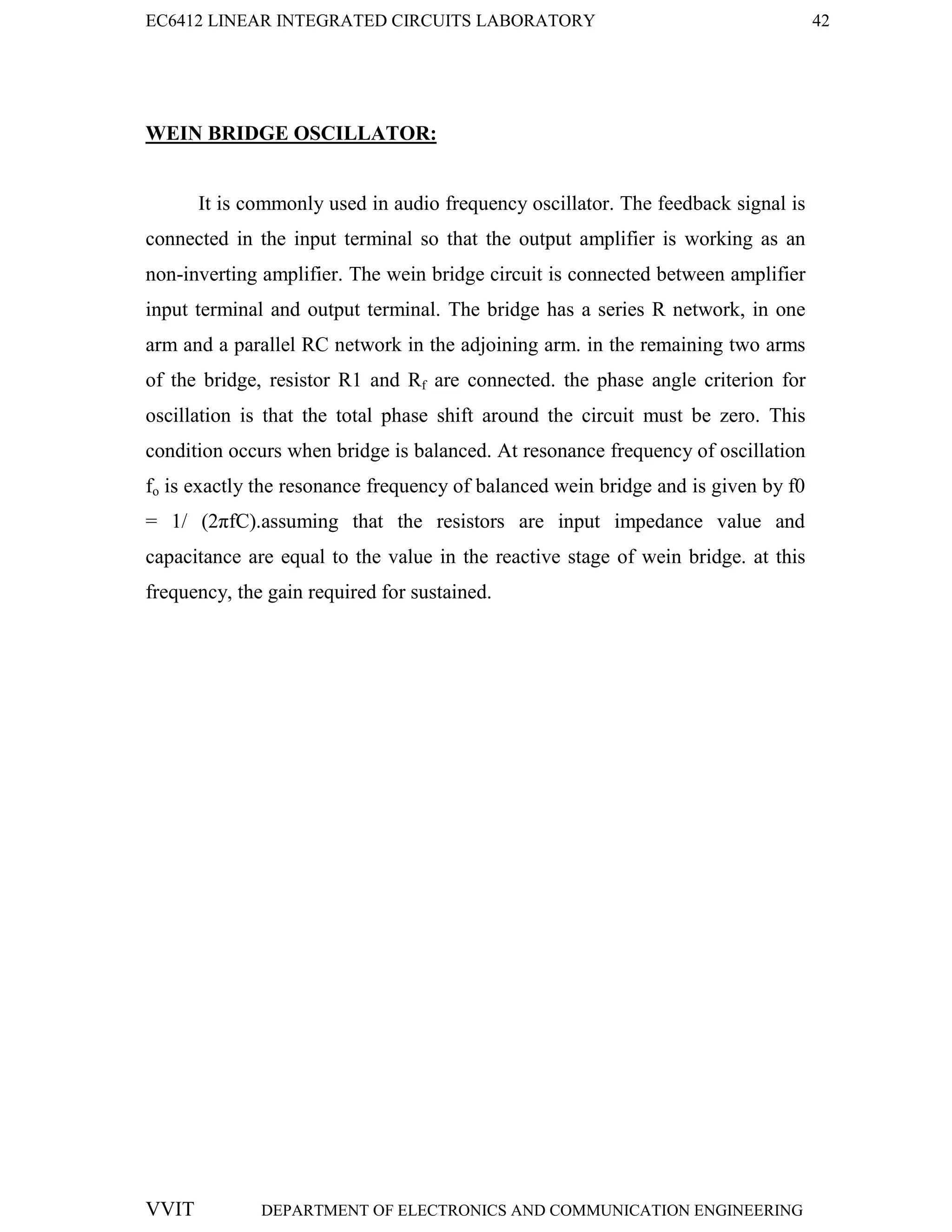 EC6412 LINEAR INTEGRATED CIRCUITS LABORATORY 42
VVIT DEPARTMENT OF ELECTRONICS AND COMMUNICATION ENGINEERING
WEIN BRIDGE OSCILLATOR:
It is commonly used in audio frequency oscillator. The feedback signal is
connected in the input terminal so that the output amplifier is working as an
non-inverting amplifier. The wein bridge circuit is connected between amplifier
input terminal and output terminal. The bridge has a series R network, in one
arm and a parallel RC network in the adjoining arm. in the remaining two arms
of the bridge, resistor R1 and Rf are connected. the phase angle criterion for
oscillation is that the total phase shift around the circuit must be zero. This
condition occurs when bridge is balanced. At resonance frequency of oscillation
fo is exactly the resonance frequency of balanced wein bridge and is given by f0
= 1/ (2πfC).assuming that the resistors are input impedance value and
capacitance are equal to the value in the reactive stage of wein bridge. at this
frequency, the gain required for sustained.
 