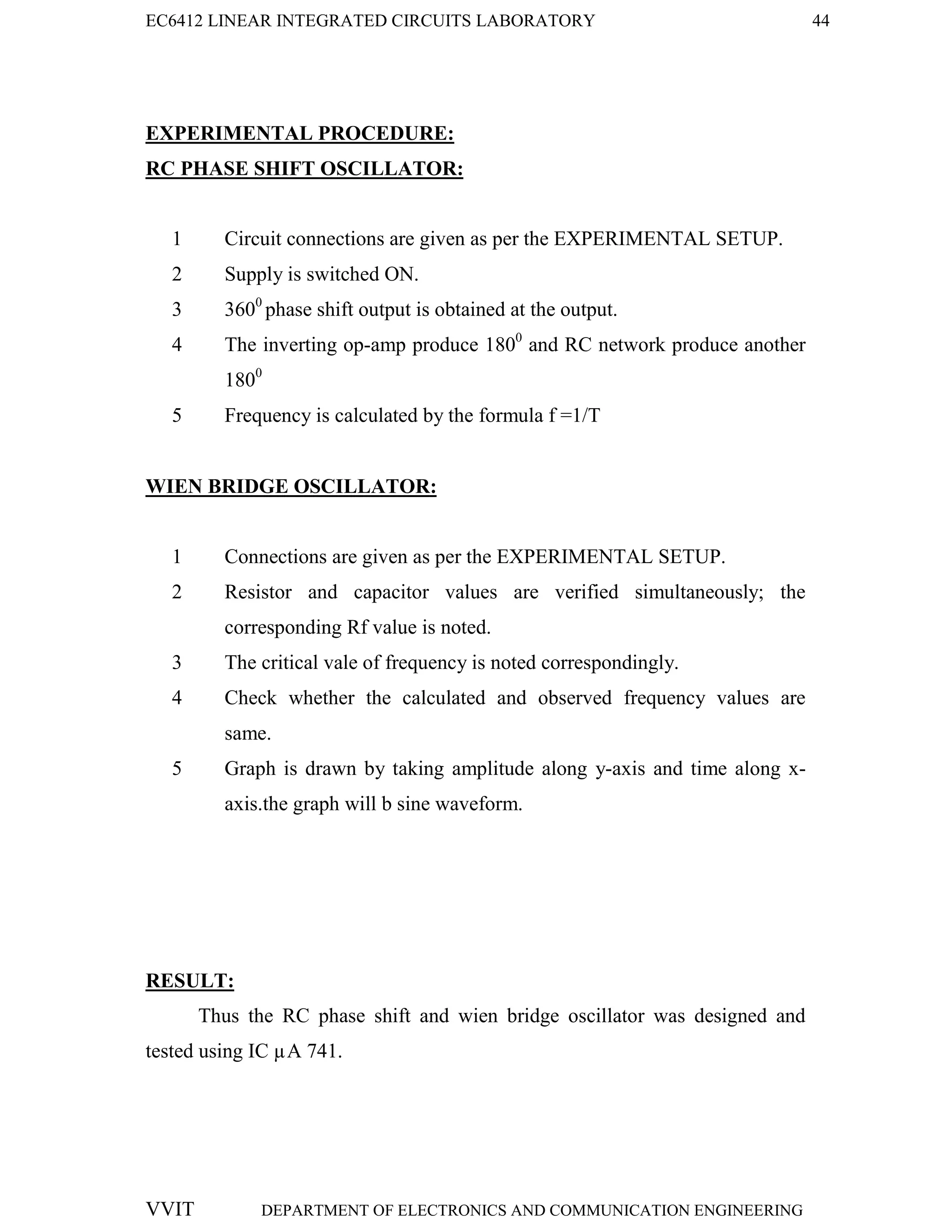 EC6412 LINEAR INTEGRATED CIRCUITS LABORATORY 44
VVIT DEPARTMENT OF ELECTRONICS AND COMMUNICATION ENGINEERING
EXPERIMENTAL PROCEDURE:
RC PHASE SHIFT OSCILLATOR:
1 Circuit connections are given as per the EXPERIMENTAL SETUP.
2 Supply is switched ON.
3 3600
phase shift output is obtained at the output.
4 The inverting op-amp produce 1800
and RC network produce another
1800
5 Frequency is calculated by the formula f =1/T
WIEN BRIDGE OSCILLATOR:
1 Connections are given as per the EXPERIMENTAL SETUP.
2 Resistor and capacitor values are verified simultaneously; the
corresponding Rf value is noted.
3 The critical vale of frequency is noted correspondingly.
4 Check whether the calculated and observed frequency values are
same.
5 Graph is drawn by taking amplitude along y-axis and time along x-
axis.the graph will b sine waveform.
RESULT:
Thus the RC phase shift and wien bridge oscillator was designed and
tested using IC µA 741.
 
