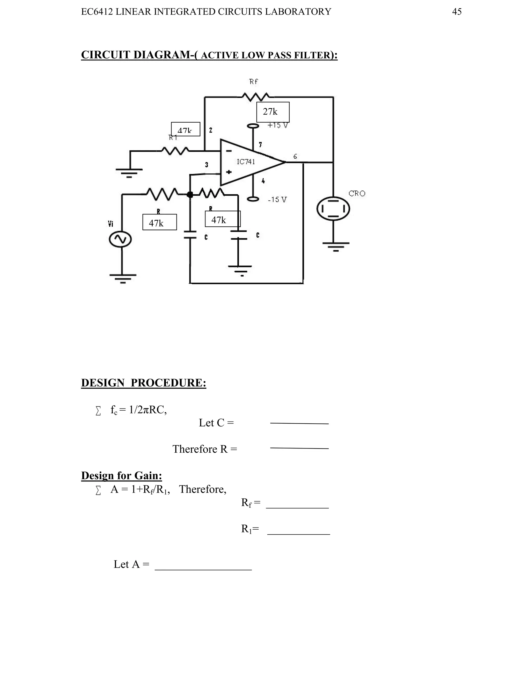 EC6412 LINEAR INTEGRATED CIRCUITS LABORATORY 45
VVIT DEPARTMENT OF ELECTRONICS AND COMMUNICATION ENGINEERING
CIRCUIT DIAGRAM-( ACTIVE LOW PASS FILTER):
DESIGN PROCEDURE:
 fc = 1/2πRC,
Let C =
Therefore R =
Design for Gain:
 A = 1+Rf/R1, Therefore,
Rf = ___________
R1= ___________
Let A = _________________
47k
47k 47k
27k
 