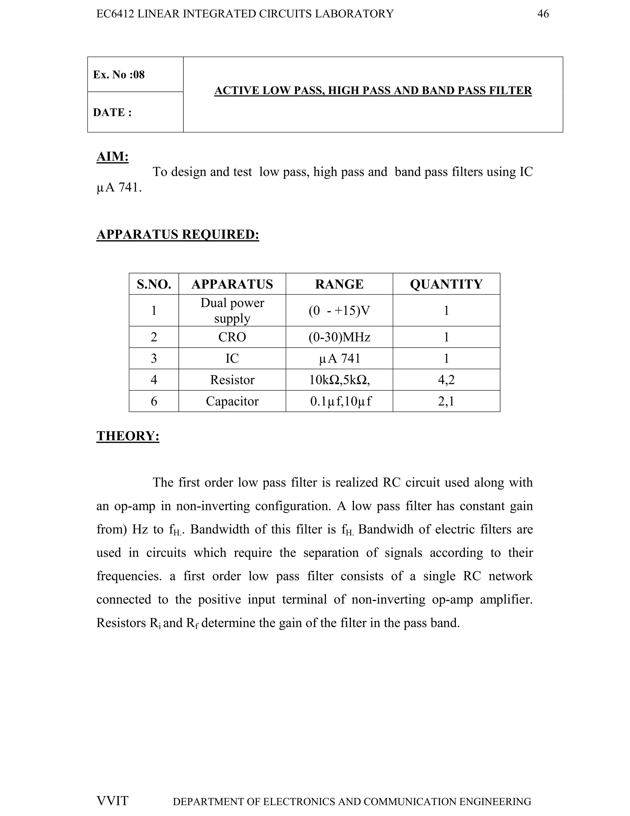 EC6412 LINEAR INTEGRATED CIRCUITS LABORATORY 46
VVIT DEPARTMENT OF ELECTRONICS AND COMMUNICATION ENGINEERING
Ex. No :08
ACTIVE LOW PASS, HIGH PASS AND BAND PASS FILTER
DATE :
AIM:
To design and test low pass, high pass and band pass filters using IC
µA 741.
APPARATUS REQUIRED:
S.NO. APPARATUS RANGE QUANTITY
1
Dual power
supply
(0 - +15)V 1
2 CRO (0-30)MHz 1
3 IC µA 741 1
4 Resistor 10kΩ,5kΩ, 4,2
6 Capacitor 0.1µf,10µf 2,1
THEORY:
The first order low pass filter is realized RC circuit used along with
an op-amp in non-inverting configuration. A low pass filter has constant gain
from) Hz to fH.. Bandwidth of this filter is fH. Bandwidh of electric filters are
used in circuits which require the separation of signals according to their
frequencies. a first order low pass filter consists of a single RC network
connected to the positive input terminal of non-inverting op-amp amplifier.
Resistors Ri and Rf determine the gain of the filter in the pass band.
 