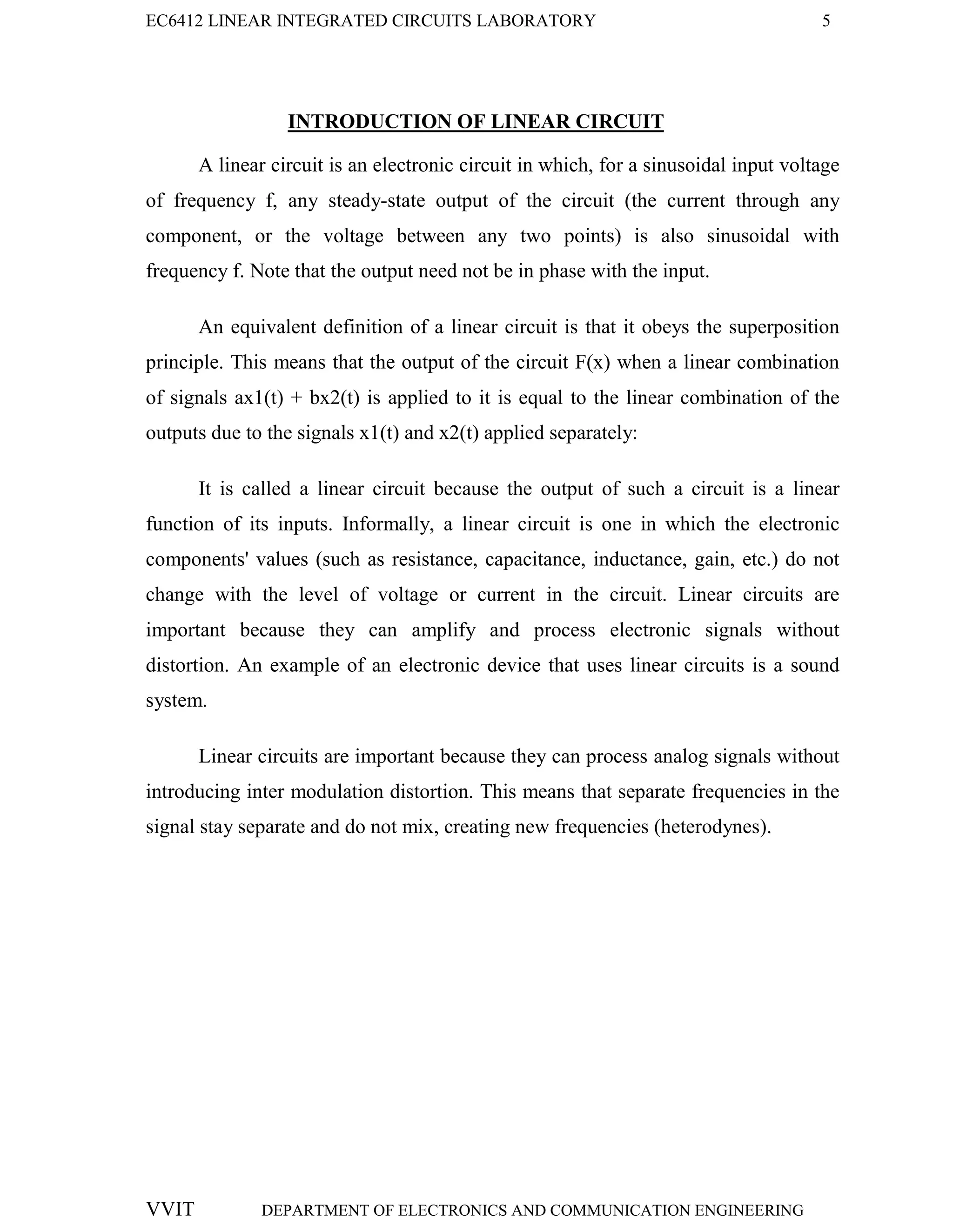 EC6412 LINEAR INTEGRATED CIRCUITS LABORATORY 5
VVIT DEPARTMENT OF ELECTRONICS AND COMMUNICATION ENGINEERING
INTRODUCTION OF LINEAR CIRCUIT
A linear circuit is an electronic circuit in which, for a sinusoidal input voltage
of frequency f, any steady-state output of the circuit (the current through any
component, or the voltage between any two points) is also sinusoidal with
frequency f. Note that the output need not be in phase with the input.
An equivalent definition of a linear circuit is that it obeys the superposition
principle. This means that the output of the circuit F(x) when a linear combination
of signals ax1(t) + bx2(t) is applied to it is equal to the linear combination of the
outputs due to the signals x1(t) and x2(t) applied separately:
It is called a linear circuit because the output of such a circuit is a linear
function of its inputs. Informally, a linear circuit is one in which the electronic
components' values (such as resistance, capacitance, inductance, gain, etc.) do not
change with the level of voltage or current in the circuit. Linear circuits are
important because they can amplify and process electronic signals without
distortion. An example of an electronic device that uses linear circuits is a sound
system.
Linear circuits are important because they can process analog signals without
introducing inter modulation distortion. This means that separate frequencies in the
signal stay separate and do not mix, creating new frequencies (heterodynes).
 