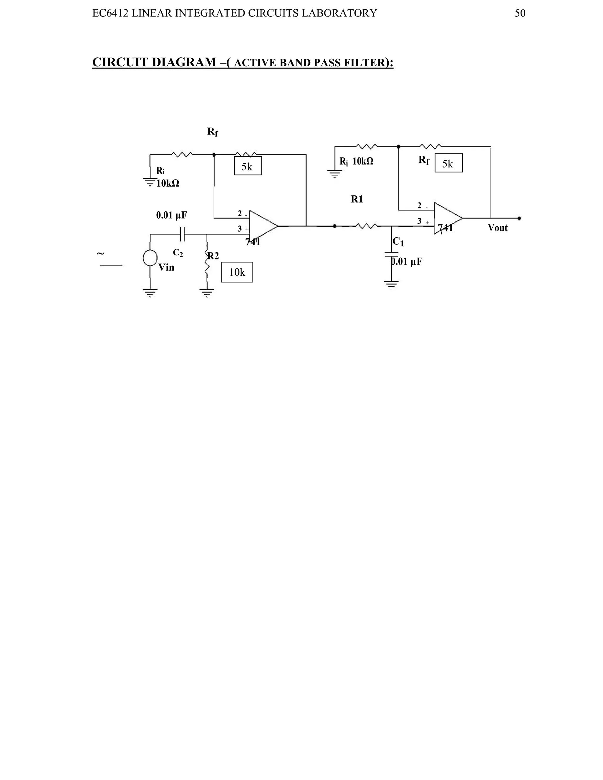 EC6412 LINEAR INTEGRATED CIRCUITS LABORATORY 50
VVIT DEPARTMENT OF ELECTRONICS AND COMMUNICATION ENGINEERING
CIRCUIT DIAGRAM –( ACTIVE BAND PASS FILTER):
Rf
Ri
Ri 10kΩ Rf
10kΩ
R1
2
2
-
0.01 µF -
3
3
+
741 Vout
+
741 C1
~ C2 R2
0.01 µF
Vin 10k
5k
k
5k
k
 
