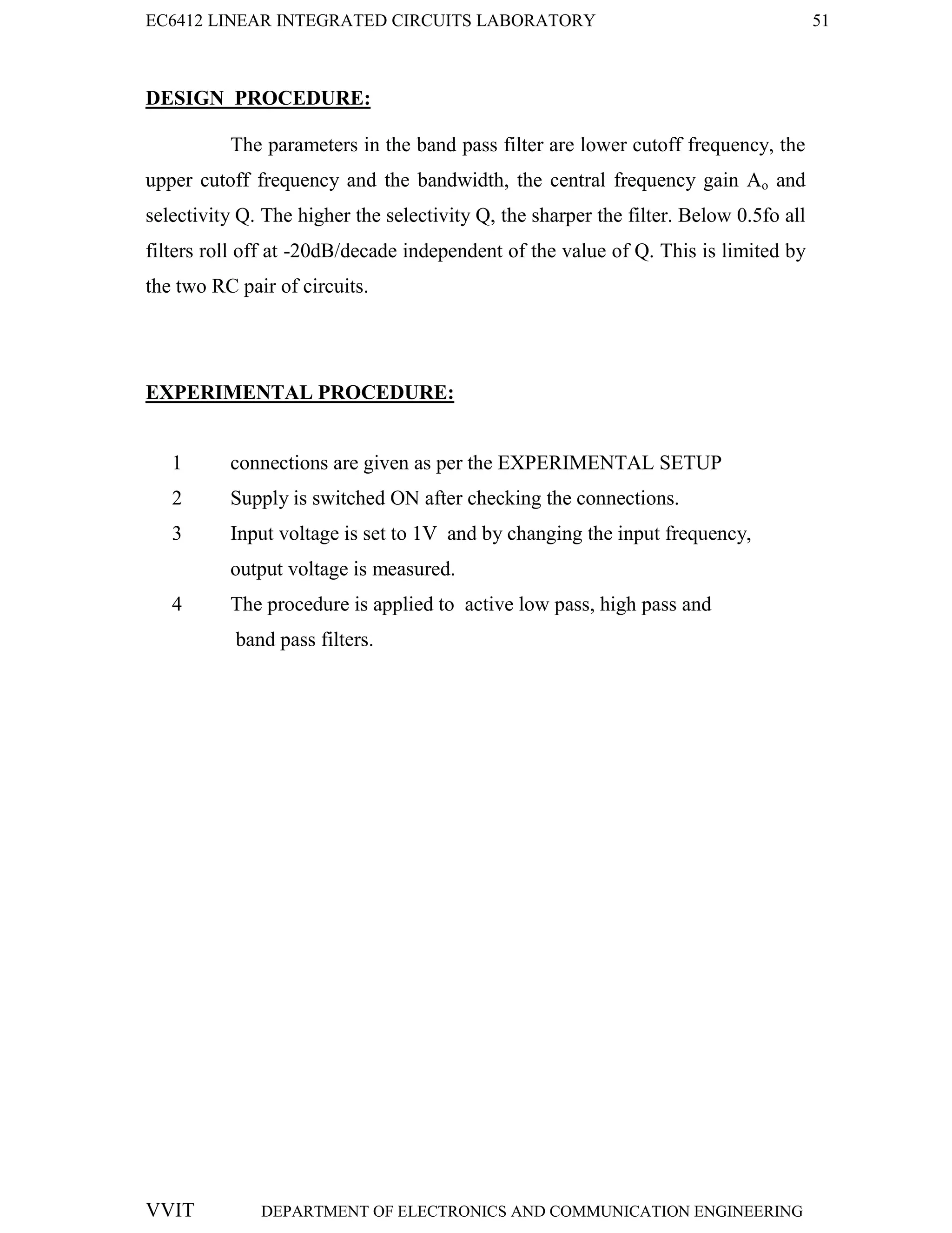 EC6412 LINEAR INTEGRATED CIRCUITS LABORATORY 51
VVIT DEPARTMENT OF ELECTRONICS AND COMMUNICATION ENGINEERING
DESIGN PROCEDURE:
The parameters in the band pass filter are lower cutoff frequency, the
upper cutoff frequency and the bandwidth, the central frequency gain Ao and
selectivity Q. The higher the selectivity Q, the sharper the filter. Below 0.5fo all
filters roll off at -20dB/decade independent of the value of Q. This is limited by
the two RC pair of circuits.
EXPERIMENTAL PROCEDURE:
1 connections are given as per the EXPERIMENTAL SETUP
2 Supply is switched ON after checking the connections.
3 Input voltage is set to 1V and by changing the input frequency,
output voltage is measured.
4 The procedure is applied to active low pass, high pass and
band pass filters.
 