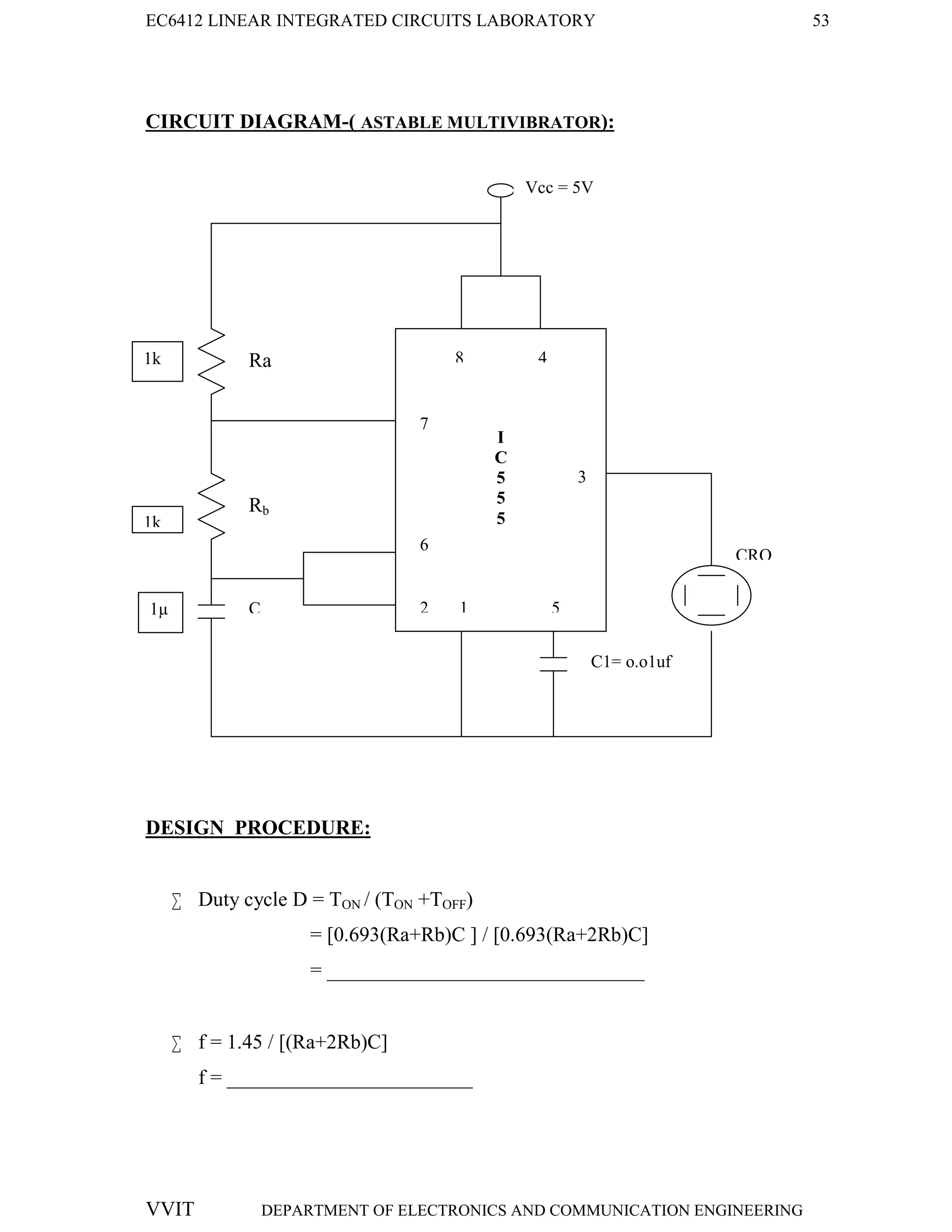 EC6412 LINEAR INTEGRATED CIRCUITS LABORATORY 53
VVIT DEPARTMENT OF ELECTRONICS AND COMMUNICATION ENGINEERING
CIRCUIT DIAGRAM-( ASTABLE MULTIVIBRATOR):
DESIGN PROCEDURE:
 Duty cycle D = TON / (TON +TOFF)
= [0.693(Ra+Rb)C ] / [0.693(Ra+2Rb)C]
= _______________________________
 f = 1.45 / [(Ra+2Rb)C]
f = ________________________
C
C1= o.o1uf
Ra
Rb
CRO
8 4
7
6
9
2 1 5
3
I
C
5
5
5
Vcc = 5V
1k
1k
1µ
 