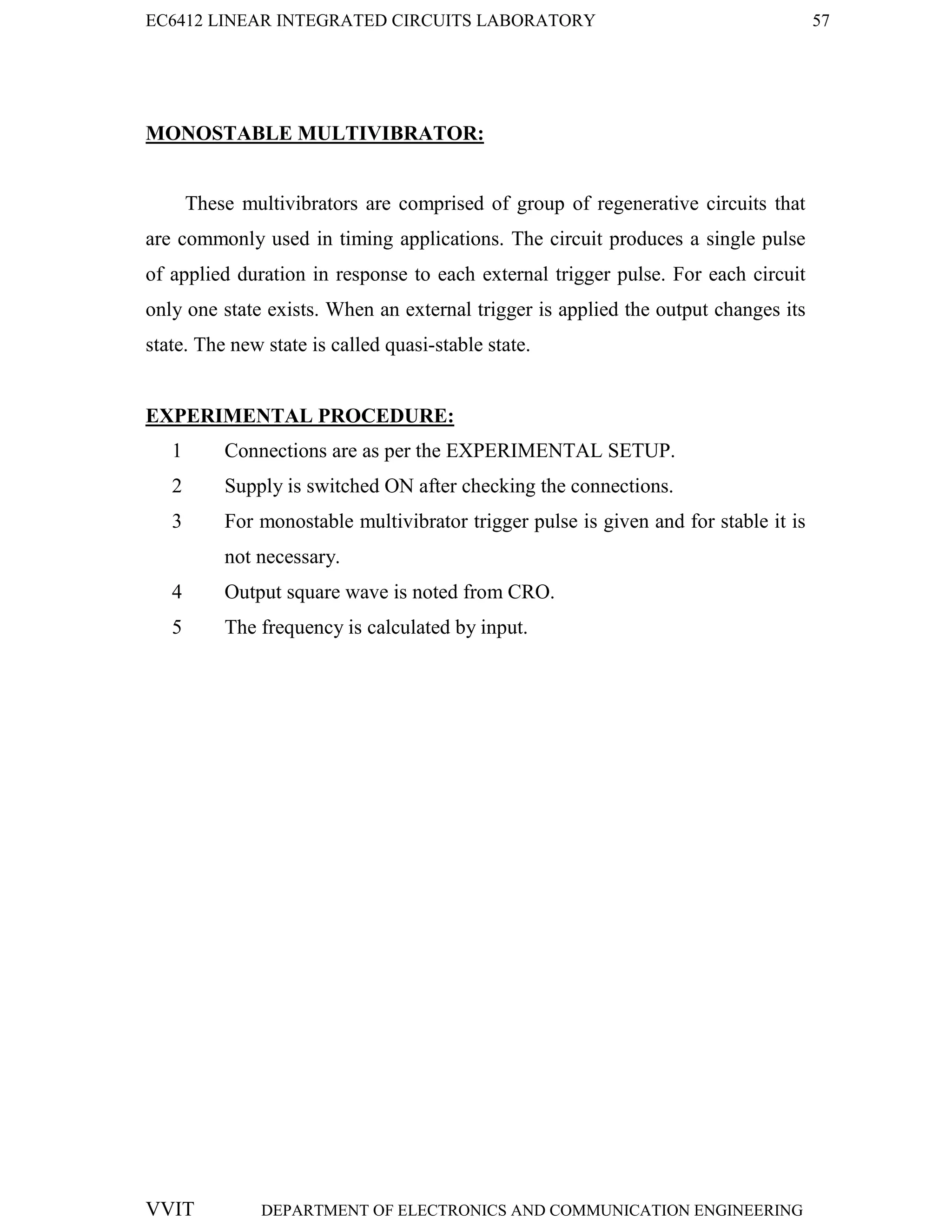 EC6412 LINEAR INTEGRATED CIRCUITS LABORATORY 57
VVIT DEPARTMENT OF ELECTRONICS AND COMMUNICATION ENGINEERING
MONOSTABLE MULTIVIBRATOR:
These multivibrators are comprised of group of regenerative circuits that
are commonly used in timing applications. The circuit produces a single pulse
of applied duration in response to each external trigger pulse. For each circuit
only one state exists. When an external trigger is applied the output changes its
state. The new state is called quasi-stable state.
EXPERIMENTAL PROCEDURE:
1 Connections are as per the EXPERIMENTAL SETUP.
2 Supply is switched ON after checking the connections.
3 For monostable multivibrator trigger pulse is given and for stable it is
not necessary.
4 Output square wave is noted from CRO.
5 The frequency is calculated by input.
 