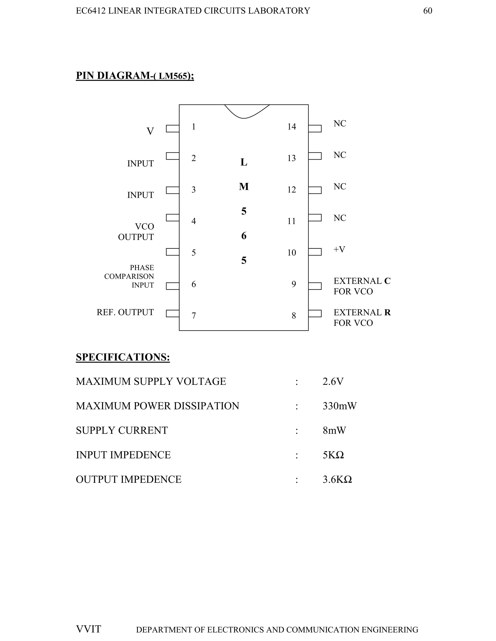 EC6412 LINEAR INTEGRATED CIRCUITS LABORATORY 60
VVIT DEPARTMENT OF ELECTRONICS AND COMMUNICATION ENGINEERING
PIN DIAGRAM-( LM565);
SPECIFICATIONS:
MAXIMUM SUPPLY VOLTAGE : 2.6V
MAXIMUM POWER DISSIPATION : 330mW
SUPPLY CURRENT : 8mW
INPUT IMPEDENCE : 5KΩ
OUTPUT IMPEDENCE : 3.6KΩ
V
INPUT
INPUT
VCO
OUTPUT
PHASE
COMPARISON
INPUT
REF. OUTPUT
DEMOULATED
OUTPUT
NC
NC
NC
NC
+V
EXTERNAL C
FOR VCO
EXTERNAL R
FOR VCO
L
M
5
6
5
1
2
3
4
5
6
7
14
13
12
11
10
9
8
 
