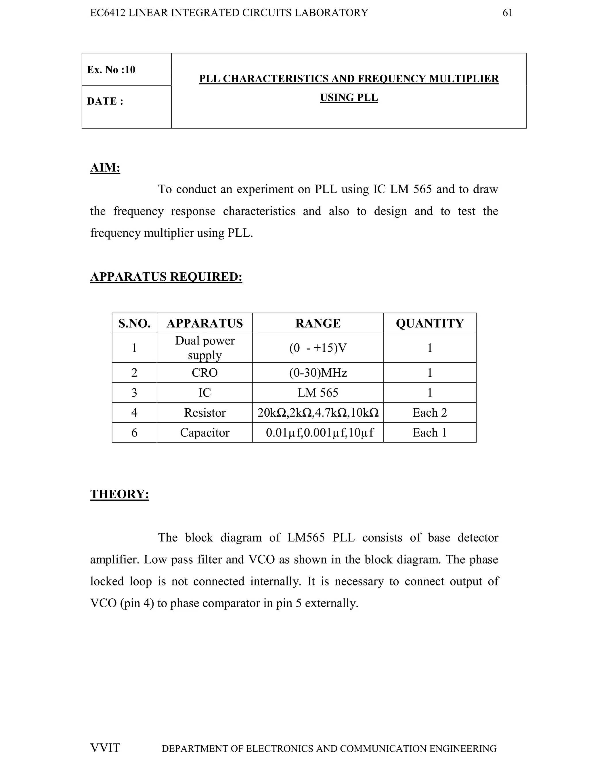 EC6412 LINEAR INTEGRATED CIRCUITS LABORATORY 61
VVIT DEPARTMENT OF ELECTRONICS AND COMMUNICATION ENGINEERING
Ex. No :10
PLL CHARACTERISTICS AND FREQUENCY MULTIPLIER
USING PLL
DATE :
AIM:
To conduct an experiment on PLL using IC LM 565 and to draw
the frequency response characteristics and also to design and to test the
frequency multiplier using PLL.
APPARATUS REQUIRED:
S.NO. APPARATUS RANGE QUANTITY
1
Dual power
supply
(0 - +15)V 1
2 CRO (0-30)MHz 1
3 IC LM 565 1
4 Resistor 20kΩ,2kΩ,4.7kΩ,10kΩ Each 2
6 Capacitor 0.01µf,0.001µf,10µf Each 1
THEORY:
The block diagram of LM565 PLL consists of base detector
amplifier. Low pass filter and VCO as shown in the block diagram. The phase
locked loop is not connected internally. It is necessary to connect output of
VCO (pin 4) to phase comparator in pin 5 externally.
 