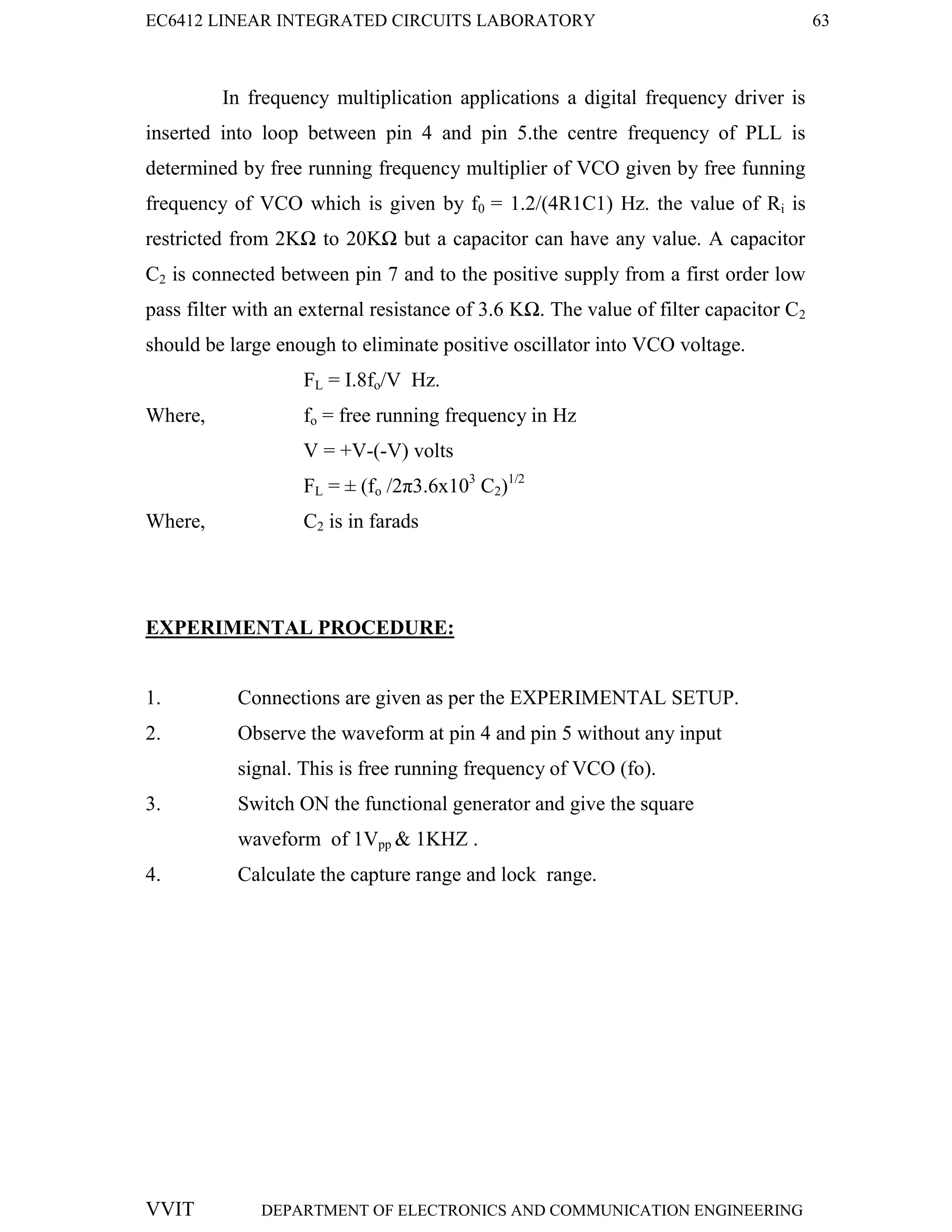 EC6412 LINEAR INTEGRATED CIRCUITS LABORATORY 63
VVIT DEPARTMENT OF ELECTRONICS AND COMMUNICATION ENGINEERING
In frequency multiplication applications a digital frequency driver is
inserted into loop between pin 4 and pin 5.the centre frequency of PLL is
determined by free running frequency multiplier of VCO given by free funning
frequency of VCO which is given by f0 = 1.2/(4R1C1) Hz. the value of Ri is
restricted from 2KΩ to 20KΩ but a capacitor can have any value. A capacitor
C2 is connected between pin 7 and to the positive supply from a first order low
pass filter with an external resistance of 3.6 KΩ. The value of filter capacitor C2
should be large enough to eliminate positive oscillator into VCO voltage.
FL = I.8fo/V Hz.
Where, fo = free running frequency in Hz
V = +V-(-V) volts
FL = ± (fo /2π3.6x103
C2)1/2
Where, C2 is in farads
EXPERIMENTAL PROCEDURE:
1. Connections are given as per the EXPERIMENTAL SETUP.
2. Observe the waveform at pin 4 and pin 5 without any input
signal. This is free running frequency of VCO (fo).
3. Switch ON the functional generator and give the square
waveform of 1Vpp & 1KHZ .
4. Calculate the capture range and lock range.
 