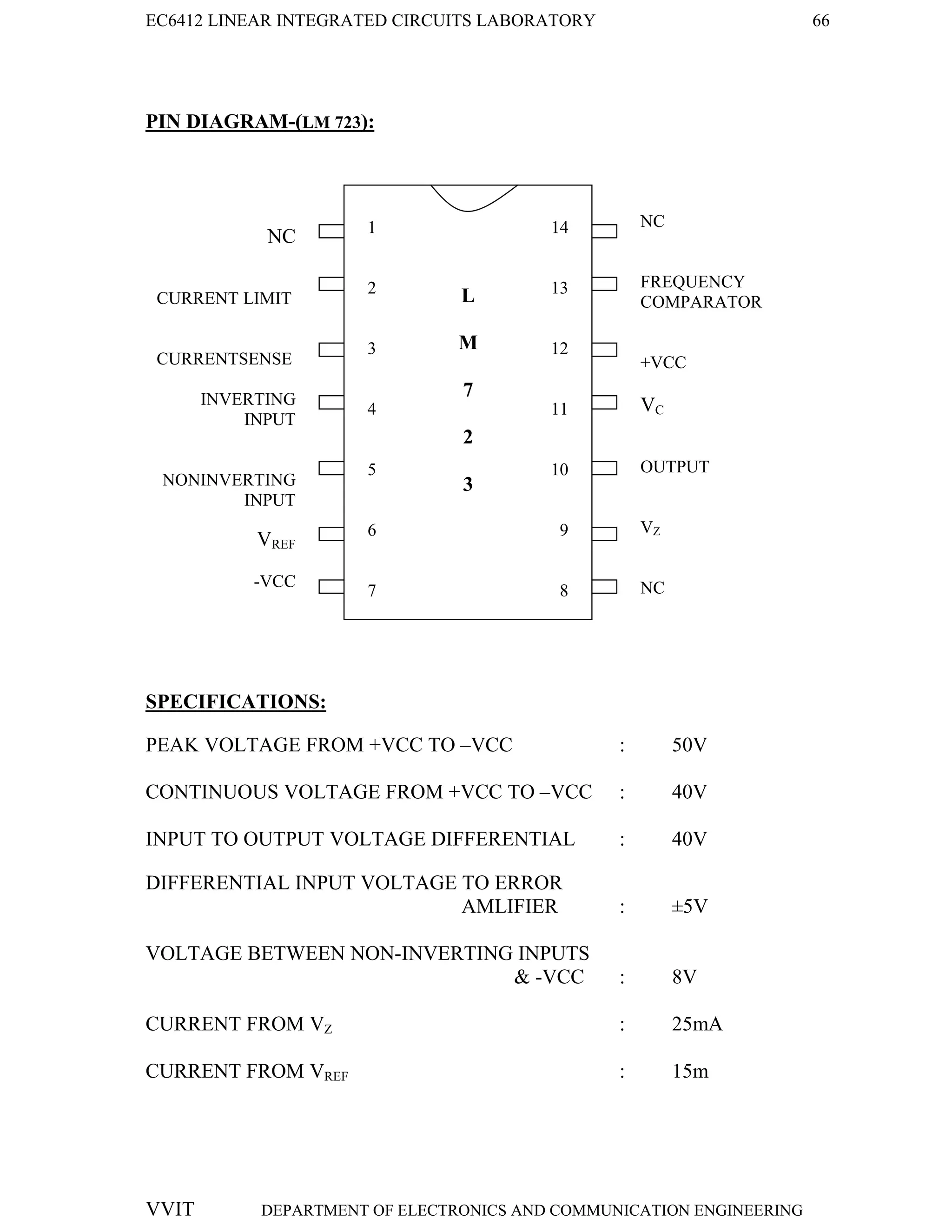 EC6412 LINEAR INTEGRATED CIRCUITS LABORATORY 66
VVIT DEPARTMENT OF ELECTRONICS AND COMMUNICATION ENGINEERING
PIN DIAGRAM-(LM 723):
SPECIFICATIONS:
PEAK VOLTAGE FROM +VCC TO –VCC : 50V
CONTINUOUS VOLTAGE FROM +VCC TO –VCC : 40V
INPUT TO OUTPUT VOLTAGE DIFFERENTIAL : 40V
DIFFERENTIAL INPUT VOLTAGE TO ERROR
AMLIFIER : ±5V
VOLTAGE BETWEEN NON-INVERTING INPUTS
& -VCC : 8V
CURRENT FROM VZ : 25mA
CURRENT FROM VREF : 15m
NC
CURRENT LIMIT
CURRENTSENSE
INVERTING
INPUT
NONINVERTING
INPUT
VREF
-VCC
NC
FREQUENCY
COMPARATOR
+VCC
VC
OUTPUT
VZ
NC
L
M
7
2
3
1
2
3
4
5
6
7
14
13
12
11
10
9
8
 