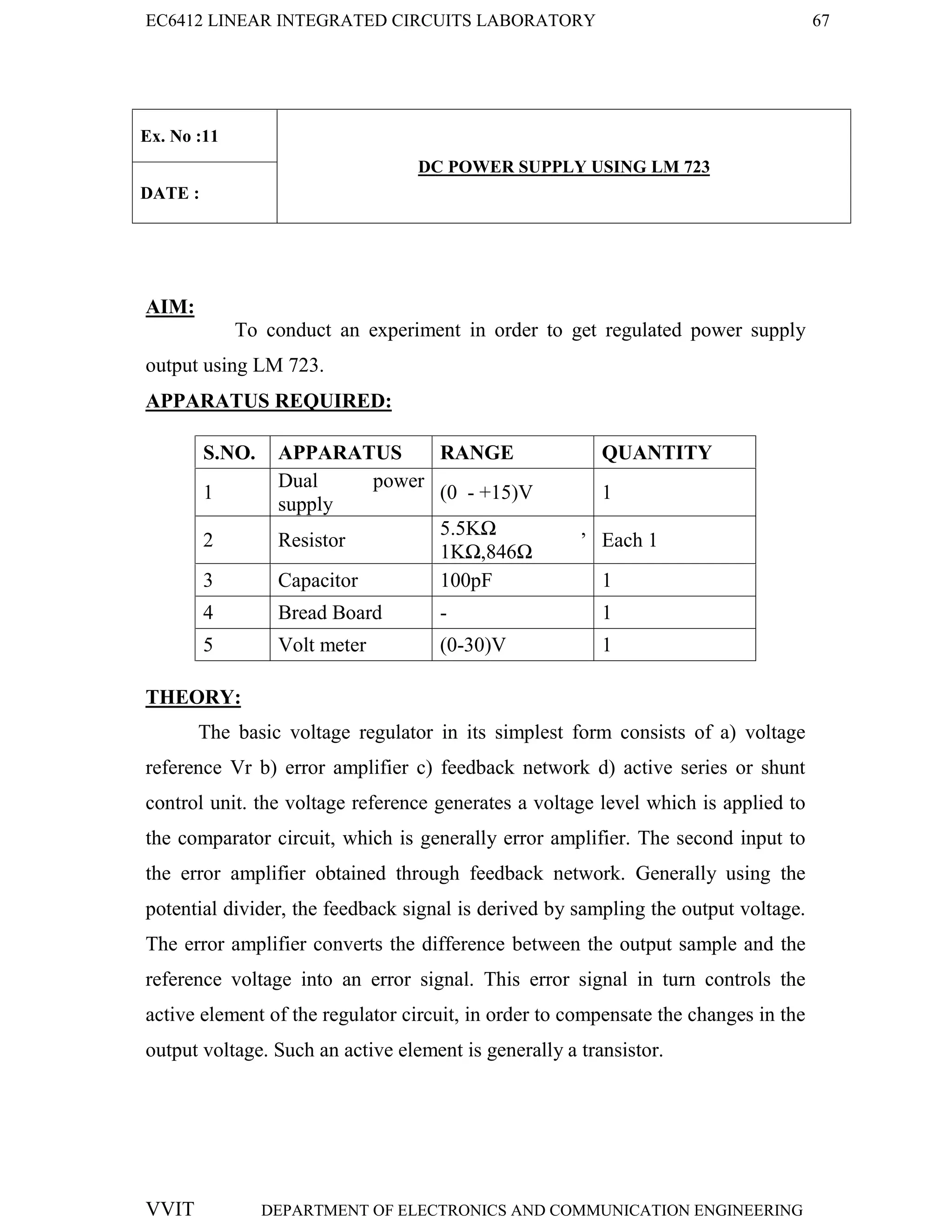 EC6412 LINEAR INTEGRATED CIRCUITS LABORATORY 67
VVIT DEPARTMENT OF ELECTRONICS AND COMMUNICATION ENGINEERING
Ex. No :11
DC POWER SUPPLY USING LM 723
DATE :
AIM:
To conduct an experiment in order to get regulated power supply
output using LM 723.
APPARATUS REQUIRED:
S.NO. APPARATUS RANGE QUANTITY
1
Dual power
supply
(0 - +15)V 1
2 Resistor
5.5KΩ ,
1KΩ,846Ω
Each 1
3 Capacitor 100pF 1
4 Bread Board - 1
5 Volt meter (0-30)V 1
THEORY:
The basic voltage regulator in its simplest form consists of a) voltage
reference Vr b) error amplifier c) feedback network d) active series or shunt
control unit. the voltage reference generates a voltage level which is applied to
the comparator circuit, which is generally error amplifier. The second input to
the error amplifier obtained through feedback network. Generally using the
potential divider, the feedback signal is derived by sampling the output voltage.
The error amplifier converts the difference between the output sample and the
reference voltage into an error signal. This error signal in turn controls the
active element of the regulator circuit, in order to compensate the changes in the
output voltage. Such an active element is generally a transistor.
 