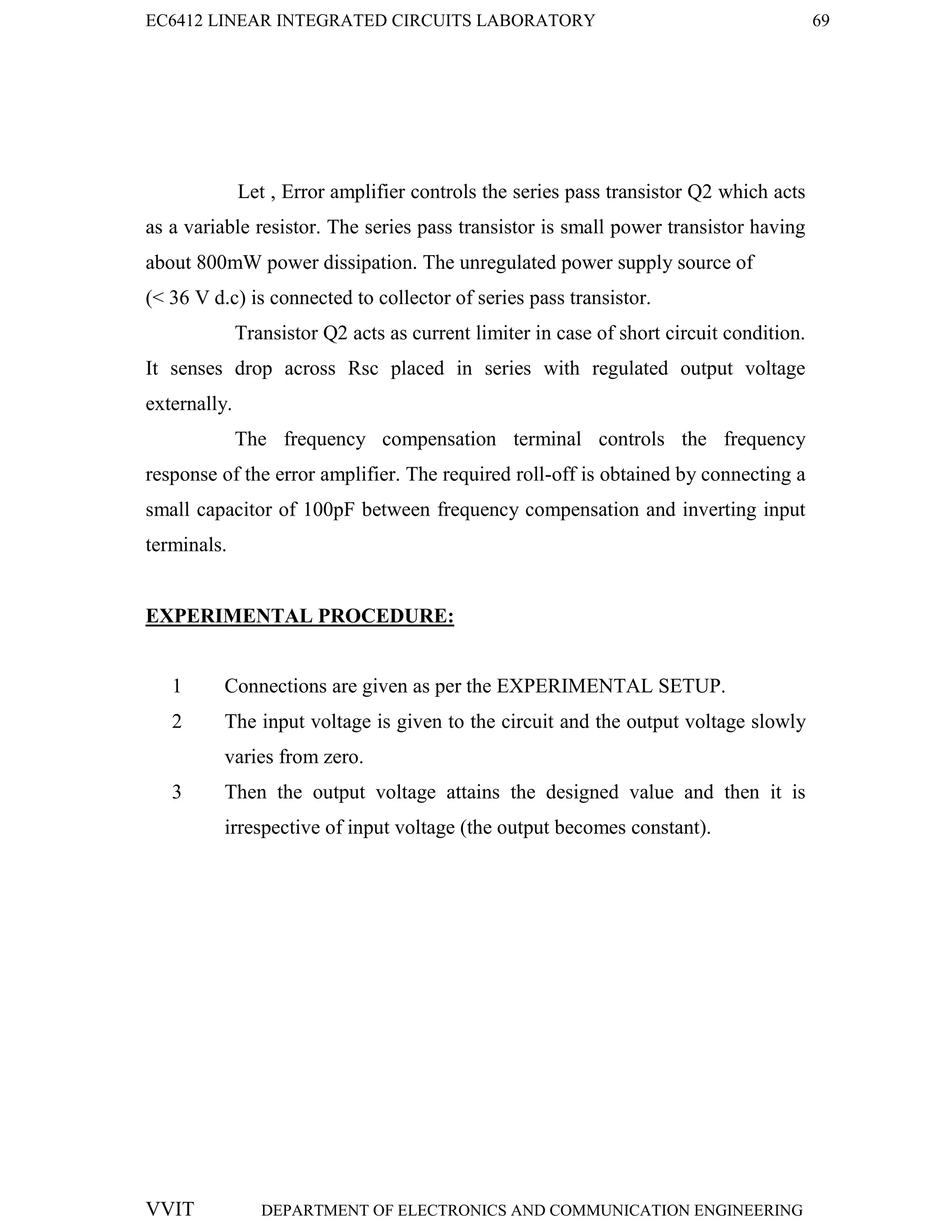 EC6412 LINEAR INTEGRATED CIRCUITS LABORATORY 69
VVIT DEPARTMENT OF ELECTRONICS AND COMMUNICATION ENGINEERING
Let , Error amplifier controls the series pass transistor Q2 which acts
as a variable resistor. The series pass transistor is small power transistor having
about 800mW power dissipation. The unregulated power supply source of
(< 36 V d.c) is connected to collector of series pass transistor.
Transistor Q2 acts as current limiter in case of short circuit condition.
It senses drop across Rsc placed in series with regulated output voltage
externally.
The frequency compensation terminal controls the frequency
response of the error amplifier. The required roll-off is obtained by connecting a
small capacitor of 100pF between frequency compensation and inverting input
terminals.
EXPERIMENTAL PROCEDURE:
1 Connections are given as per the EXPERIMENTAL SETUP.
2 The input voltage is given to the circuit and the output voltage slowly
varies from zero.
3 Then the output voltage attains the designed value and then it is
irrespective of input voltage (the output becomes constant).
 