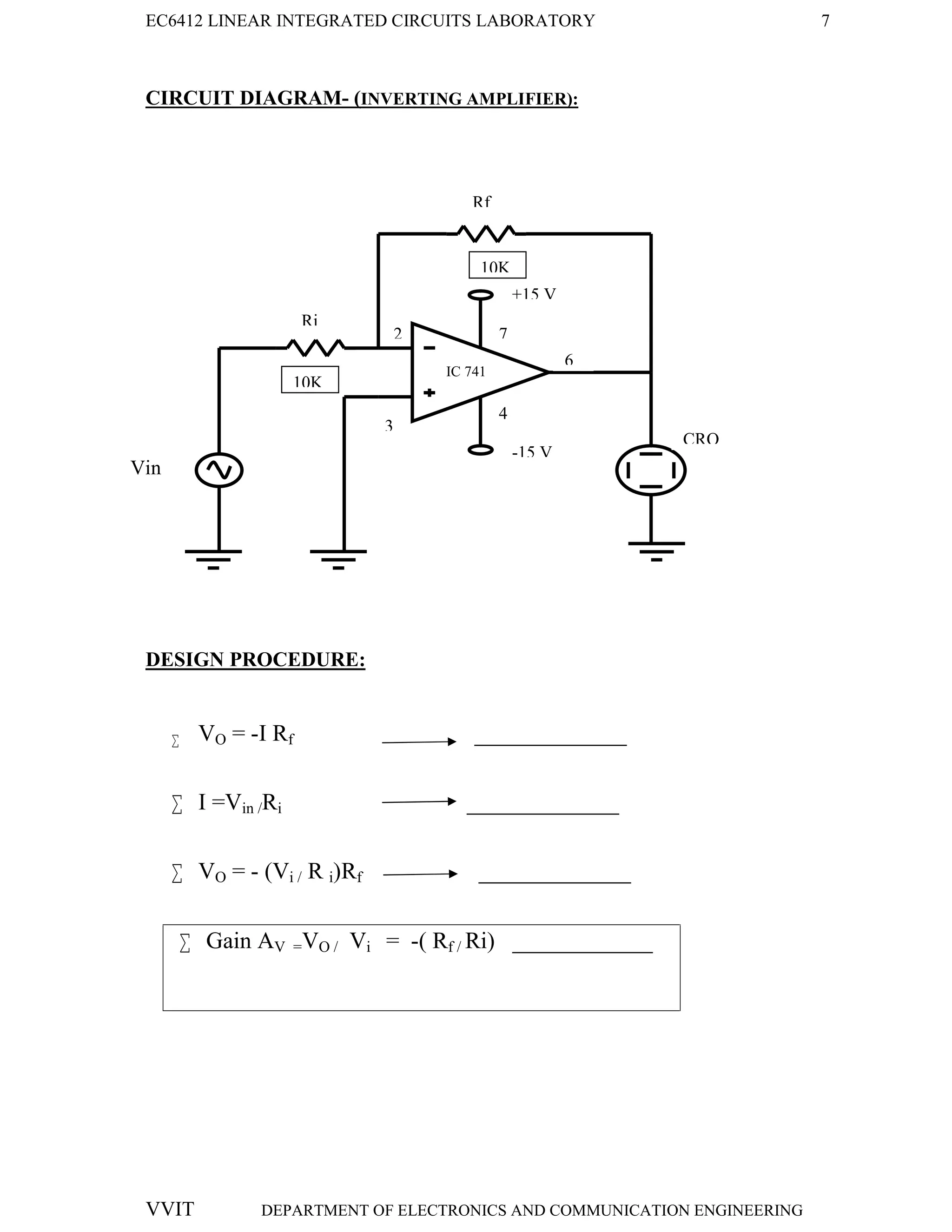 EC6412 LINEAR INTEGRATED CIRCUITS LABORATORY 7
VVIT DEPARTMENT OF ELECTRONICS AND COMMUNICATION ENGINEERING
CIRCUIT DIAGRAM- (INVERTING AMPLIFIER):
DESIGN PROCEDURE:
 VO = -I Rf _____________
 I =Vin /Ri _____________
 VO = - (Vi / R i)Rf _____________
 Gain AV =VO / Vi = -( Rf / Ri) ____________
-15 V
+15 V
7
Rf
CRO
Vin
Ri
2
3
6
4
-15 V
+15 V
7
IC 741
10K
10K
 