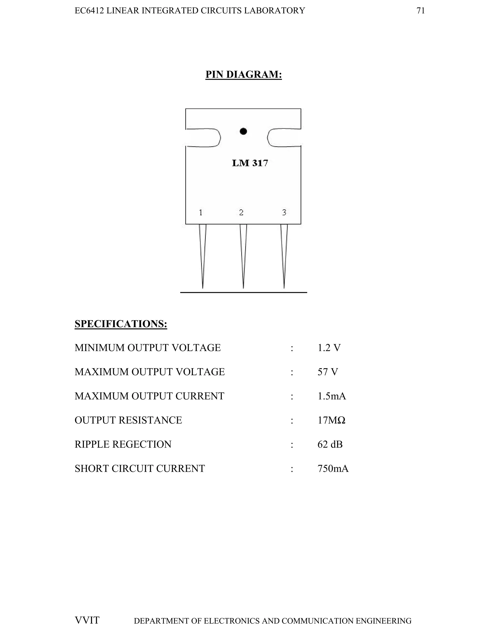 EC6412 LINEAR INTEGRATED CIRCUITS LABORATORY 71
VVIT DEPARTMENT OF ELECTRONICS AND COMMUNICATION ENGINEERING
PIN DIAGRAM:
SPECIFICATIONS:
MINIMUM OUTPUT VOLTAGE : 1.2 V
MAXIMUM OUTPUT VOLTAGE : 57 V
MAXIMUM OUTPUT CURRENT : 1.5mA
OUTPUT RESISTANCE : 17MΩ
RIPPLE REGECTION : 62 dB
SHORT CIRCUIT CURRENT : 750mA
 