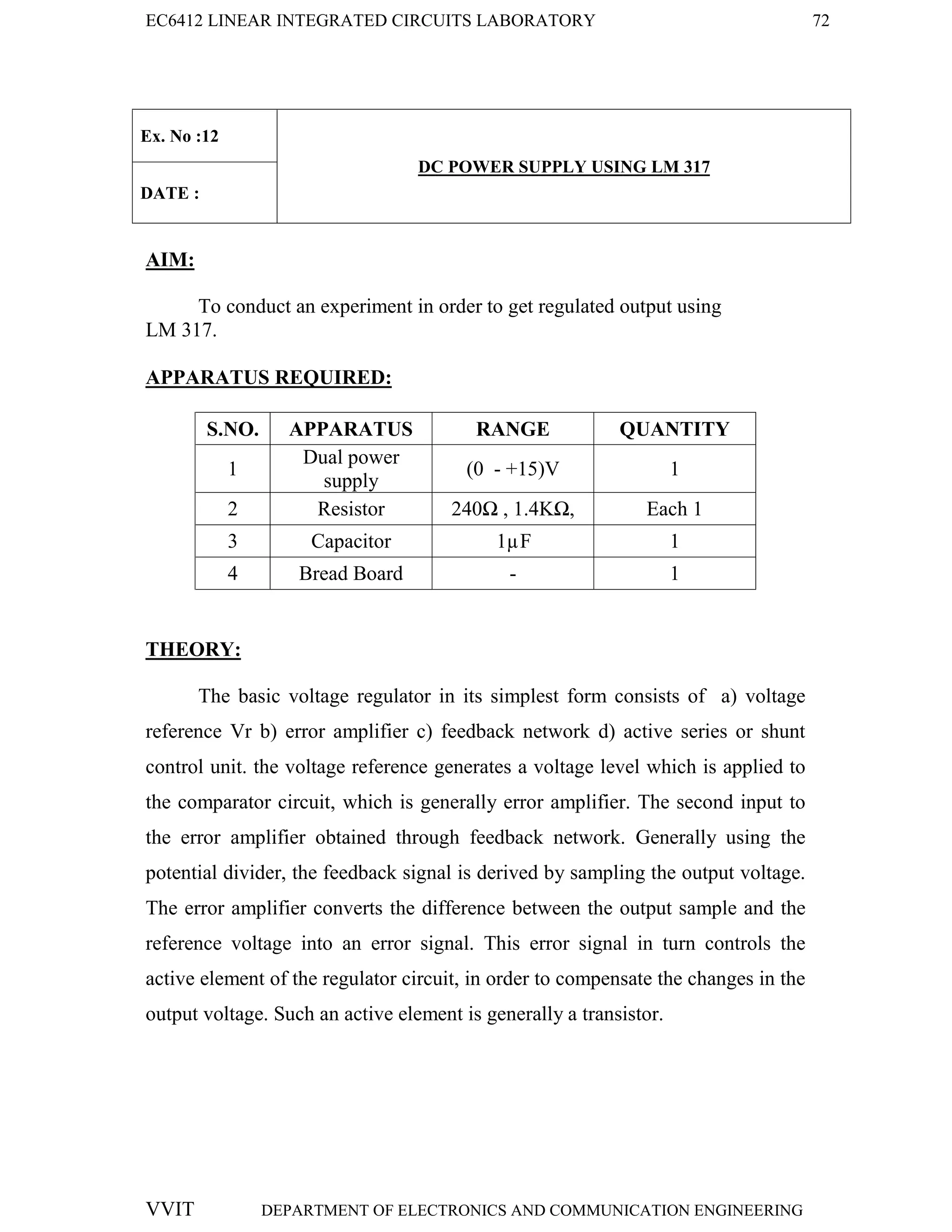 EC6412 LINEAR INTEGRATED CIRCUITS LABORATORY 72
VVIT DEPARTMENT OF ELECTRONICS AND COMMUNICATION ENGINEERING
Ex. No :12
DC POWER SUPPLY USING LM 317
DATE :
AIM:
To conduct an experiment in order to get regulated output using
LM 317.
APPARATUS REQUIRED:
S.NO. APPARATUS RANGE QUANTITY
1
Dual power
supply
(0 - +15)V 1
2 Resistor 240Ω , 1.4KΩ, Each 1
3 Capacitor 1µF 1
4 Bread Board - 1
THEORY:
The basic voltage regulator in its simplest form consists of a) voltage
reference Vr b) error amplifier c) feedback network d) active series or shunt
control unit. the voltage reference generates a voltage level which is applied to
the comparator circuit, which is generally error amplifier. The second input to
the error amplifier obtained through feedback network. Generally using the
potential divider, the feedback signal is derived by sampling the output voltage.
The error amplifier converts the difference between the output sample and the
reference voltage into an error signal. This error signal in turn controls the
active element of the regulator circuit, in order to compensate the changes in the
output voltage. Such an active element is generally a transistor.
 
