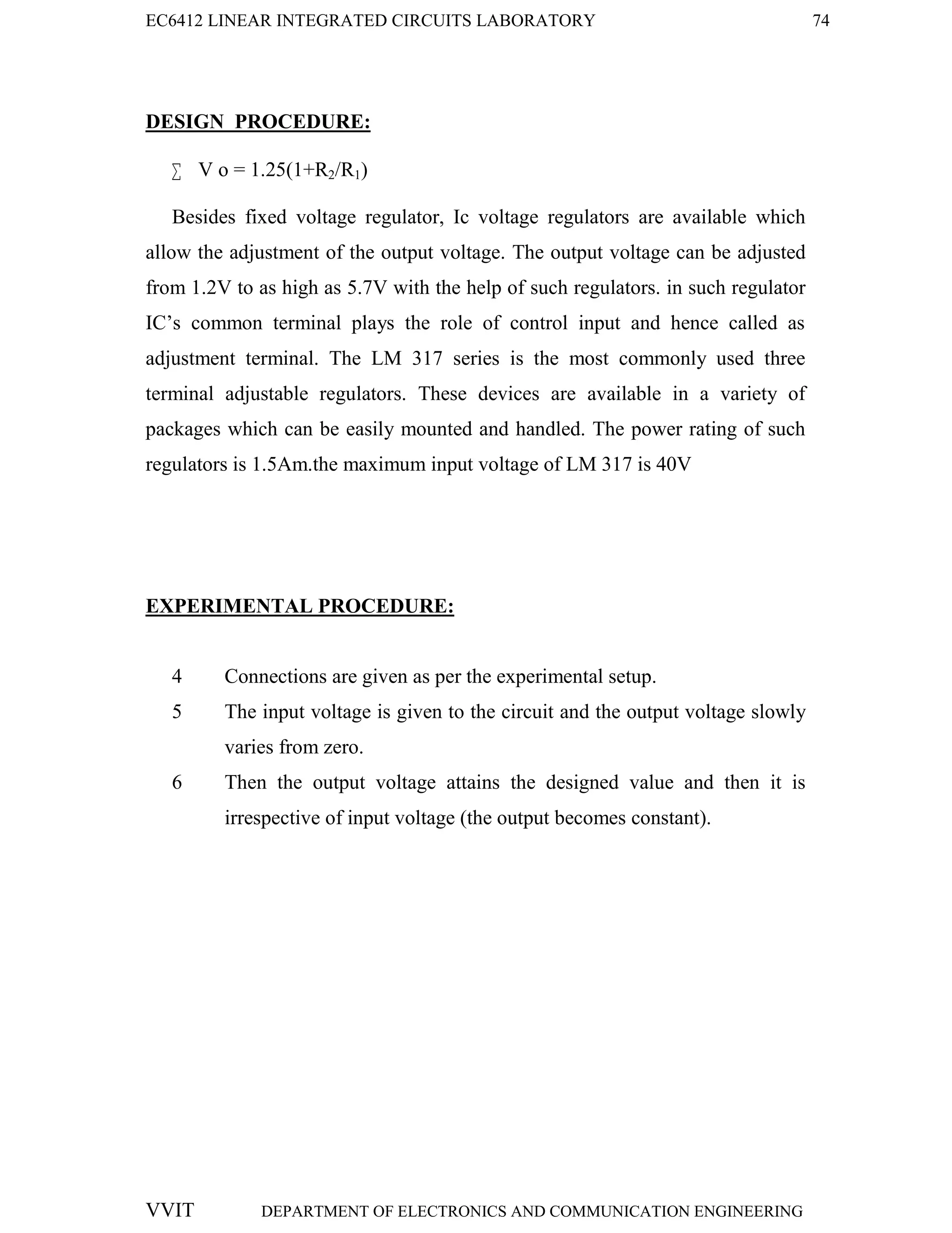 EC6412 LINEAR INTEGRATED CIRCUITS LABORATORY 74
VVIT DEPARTMENT OF ELECTRONICS AND COMMUNICATION ENGINEERING
DESIGN PROCEDURE:
 V o = 1.25(1+R2/R1)
Besides fixed voltage regulator, Ic voltage regulators are available which
allow the adjustment of the output voltage. The output voltage can be adjusted
from 1.2V to as high as 5.7V with the help of such regulators. in such regulator
IC’s common terminal plays the role of control input and hence called as
adjustment terminal. The LM 317 series is the most commonly used three
terminal adjustable regulators. These devices are available in a variety of
packages which can be easily mounted and handled. The power rating of such
regulators is 1.5Am.the maximum input voltage of LM 317 is 40V
EXPERIMENTAL PROCEDURE:
4 Connections are given as per the experimental setup.
5 The input voltage is given to the circuit and the output voltage slowly
varies from zero.
6 Then the output voltage attains the designed value and then it is
irrespective of input voltage (the output becomes constant).
 