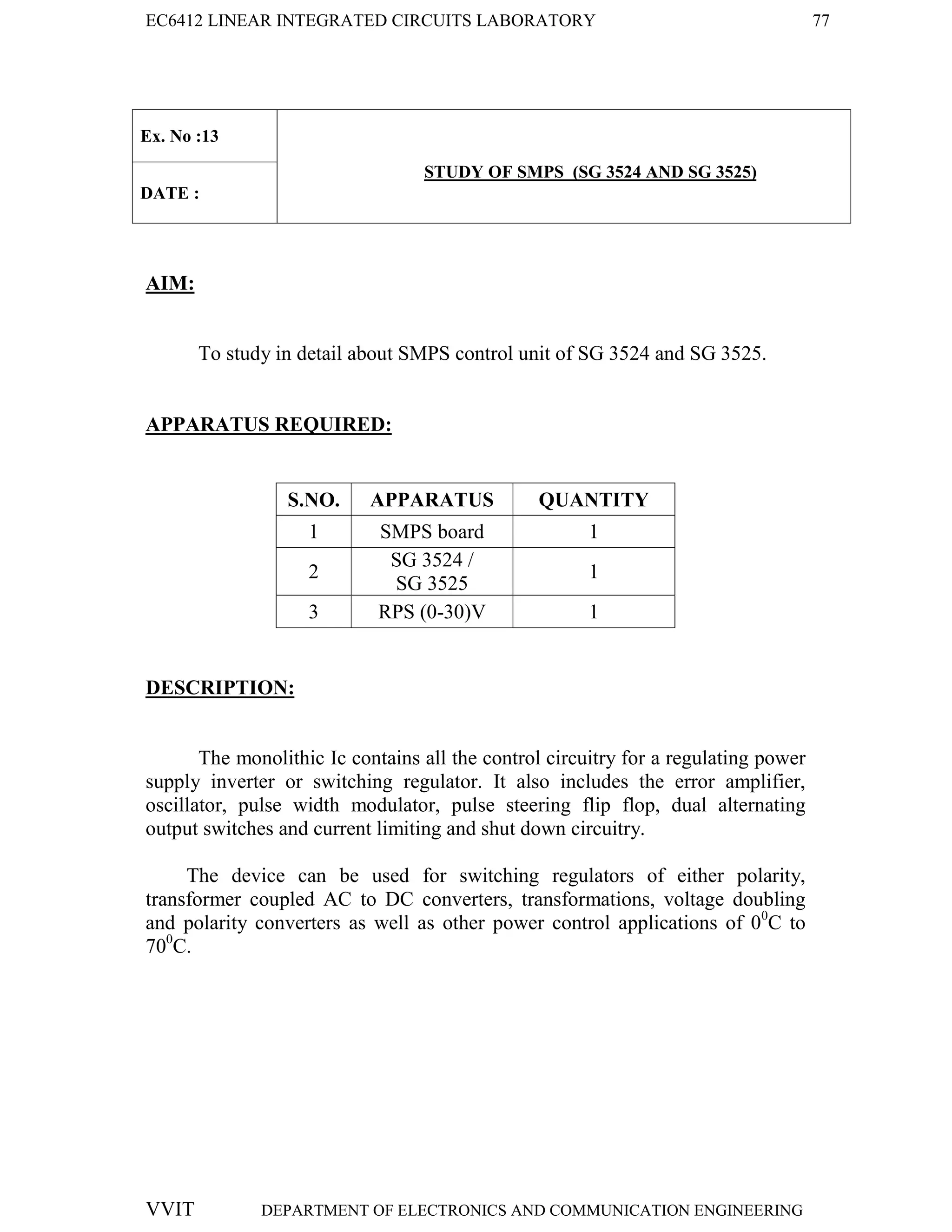 EC6412 LINEAR INTEGRATED CIRCUITS LABORATORY 77
VVIT DEPARTMENT OF ELECTRONICS AND COMMUNICATION ENGINEERING
Ex. No :13
STUDY OF SMPS (SG 3524 AND SG 3525)
DATE :
AIM:
To study in detail about SMPS control unit of SG 3524 and SG 3525.
APPARATUS REQUIRED:
S.NO. APPARATUS QUANTITY
1 SMPS board 1
2
SG 3524 /
SG 3525
1
3 RPS (0-30)V 1
DESCRIPTION:
The monolithic Ic contains all the control circuitry for a regulating power
supply inverter or switching regulator. It also includes the error amplifier,
oscillator, pulse width modulator, pulse steering flip flop, dual alternating
output switches and current limiting and shut down circuitry.
The device can be used for switching regulators of either polarity,
transformer coupled AC to DC converters, transformations, voltage doubling
and polarity converters as well as other power control applications of 00
C to
700
C.
 