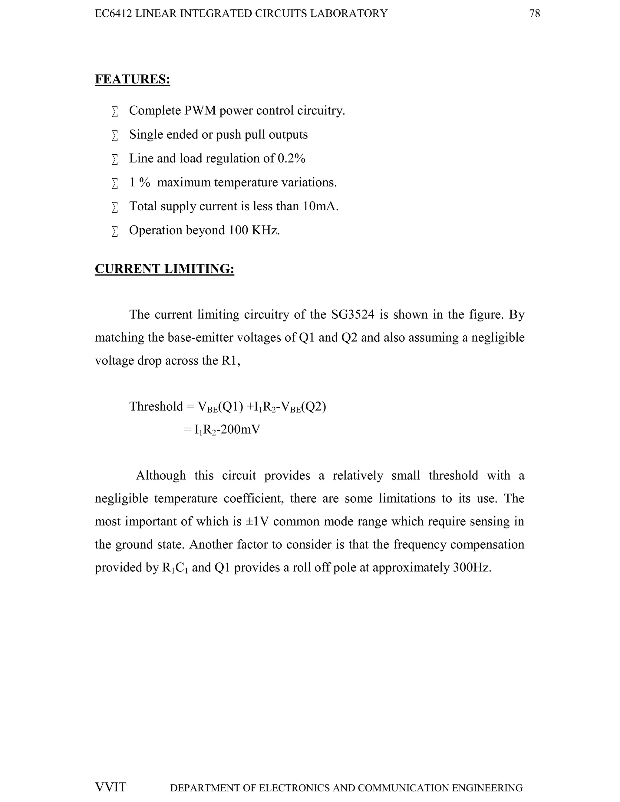EC6412 LINEAR INTEGRATED CIRCUITS LABORATORY 78
VVIT DEPARTMENT OF ELECTRONICS AND COMMUNICATION ENGINEERING
FEATURES:
 Complete PWM power control circuitry.
 Single ended or push pull outputs
 Line and load regulation of 0.2%
 1 % maximum temperature variations.
 Total supply current is less than 10mA.
 Operation beyond 100 KHz.
CURRENT LIMITING:
The current limiting circuitry of the SG3524 is shown in the figure. By
matching the base-emitter voltages of Q1 and Q2 and also assuming a negligible
voltage drop across the R1,
Threshold = VBE(Q1) +I1R2-VBE(Q2)
= I1R2-200mV
Although this circuit provides a relatively small threshold with a
negligible temperature coefficient, there are some limitations to its use. The
most important of which is ±1V common mode range which require sensing in
the ground state. Another factor to consider is that the frequency compensation
provided by R1C1 and Q1 provides a roll off pole at approximately 300Hz.
 