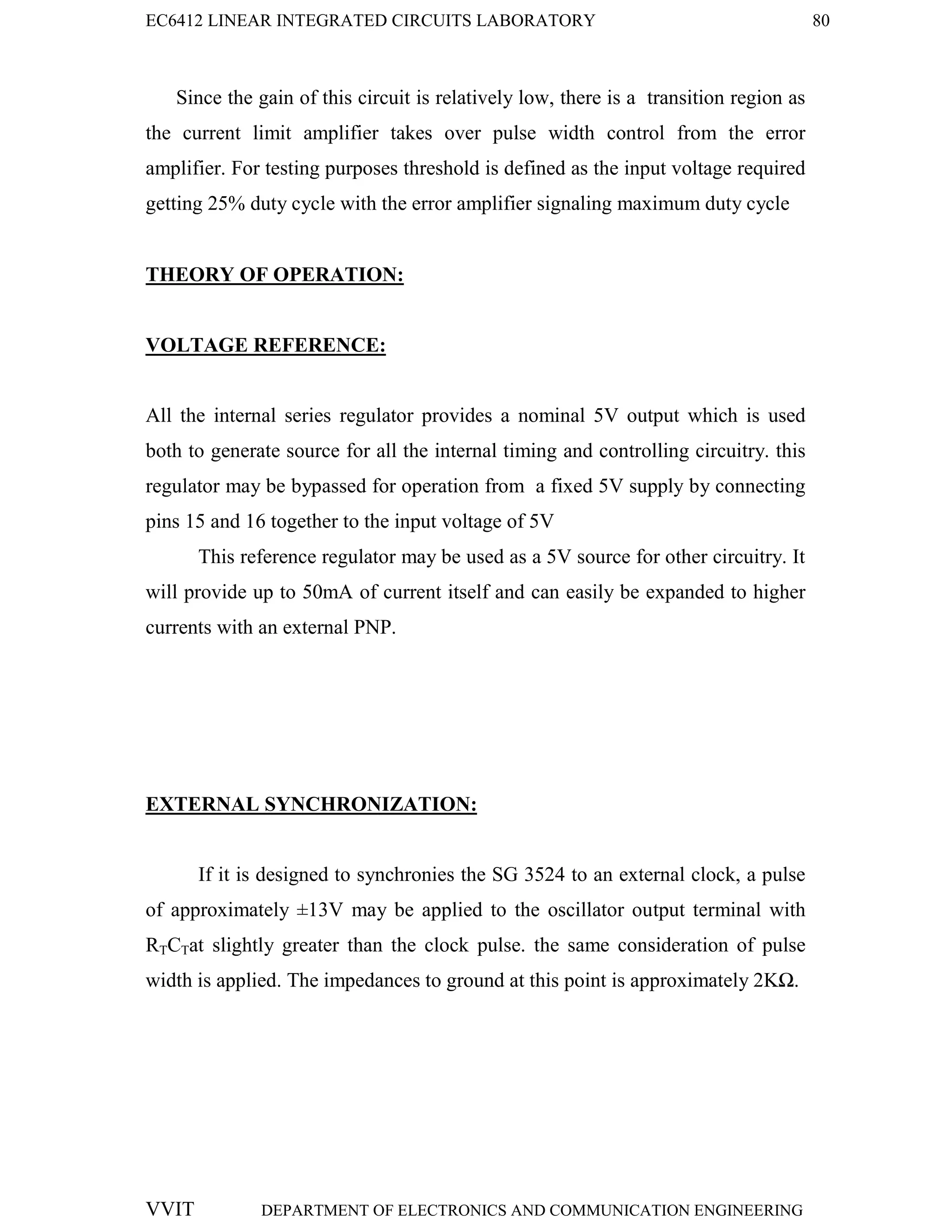 EC6412 LINEAR INTEGRATED CIRCUITS LABORATORY 80
VVIT DEPARTMENT OF ELECTRONICS AND COMMUNICATION ENGINEERING
Since the gain of this circuit is relatively low, there is a transition region as
the current limit amplifier takes over pulse width control from the error
amplifier. For testing purposes threshold is defined as the input voltage required
getting 25% duty cycle with the error amplifier signaling maximum duty cycle
THEORY OF OPERATION:
VOLTAGE REFERENCE:
All the internal series regulator provides a nominal 5V output which is used
both to generate source for all the internal timing and controlling circuitry. this
regulator may be bypassed for operation from a fixed 5V supply by connecting
pins 15 and 16 together to the input voltage of 5V
This reference regulator may be used as a 5V source for other circuitry. It
will provide up to 50mA of current itself and can easily be expanded to higher
currents with an external PNP.
EXTERNAL SYNCHRONIZATION:
If it is designed to synchronies the SG 3524 to an external clock, a pulse
of approximately ±13V may be applied to the oscillator output terminal with
RTCTat slightly greater than the clock pulse. the same consideration of pulse
width is applied. The impedances to ground at this point is approximately 2KΩ.
 